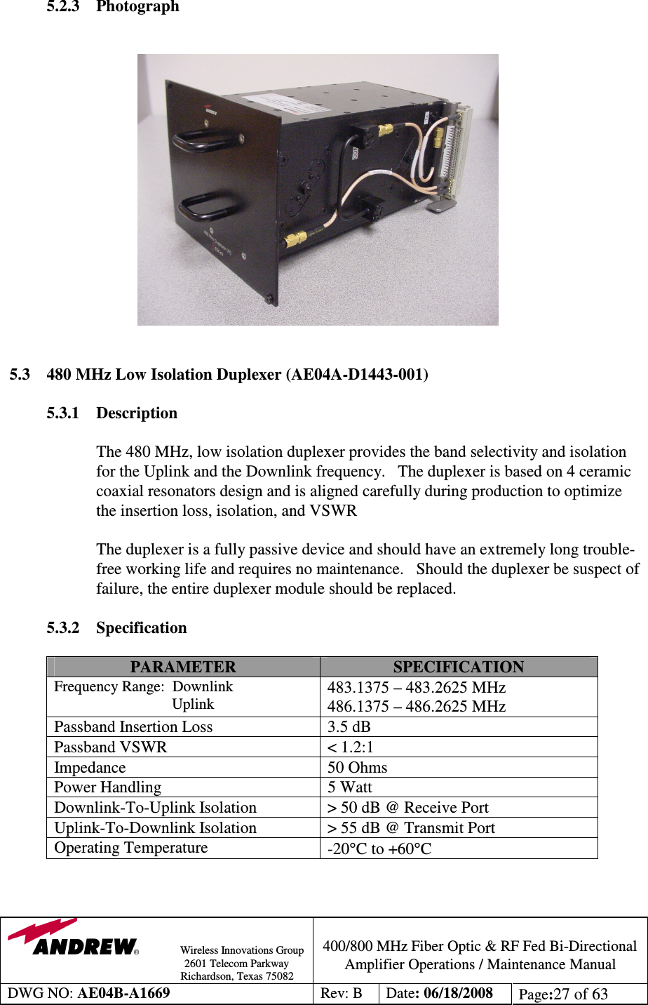                Wireless Innovations Group                                                                                        2601 Telecom Parkway                                                         Richardson, Texas 75082  400/800 MHz Fiber Optic &amp; RF Fed Bi-Directional Amplifier Operations / Maintenance Manual DWG NO: AE04B-A1669  Rev: B  Date: 06/18/2008  Page:27 of 63  5.2.3 Photograph                 5.3  480 MHz Low Isolation Duplexer (AE04A-D1443-001)  5.3.1  Description  The 480 MHz, low isolation duplexer provides the band selectivity and isolation for the Uplink and the Downlink frequency.   The duplexer is based on 4 ceramic coaxial resonators design and is aligned carefully during production to optimize the insertion loss, isolation, and VSWR             The duplexer is a fully passive device and should have an extremely long trouble-free working life and requires no maintenance.   Should the duplexer be suspect of failure, the entire duplexer module should be replaced.    5.3.2 Specification  PARAMETER  SPECIFICATION Frequency Range:  Downlink                                Uplink 483.1375 – 483.2625 MHz 486.1375 – 486.2625 MHz Passband Insertion Loss  3.5 dB Passband VSWR  &lt; 1.2:1 Impedance  50 Ohms Power Handling  5 Watt Downlink-To-Uplink Isolation  &gt; 50 dB @ Receive Port  Uplink-To-Downlink Isolation  &gt; 55 dB @ Transmit Port Operating Temperature  -20°C to +60°C   