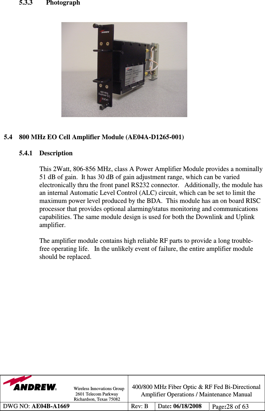                Wireless Innovations Group                                                                                        2601 Telecom Parkway                                                         Richardson, Texas 75082  400/800 MHz Fiber Optic &amp; RF Fed Bi-Directional Amplifier Operations / Maintenance Manual DWG NO: AE04B-A1669  Rev: B  Date: 06/18/2008  Page:28 of 63  5.3.3        Photograph                                            5.4  800 MHz EO Cell Amplifier Module (AE04A-D1265-001)  5.4.1  Description  This 2Watt, 806-856 MHz, class A Power Amplifier Module provides a nominally 51 dB of gain.  It has 30 dB of gain adjustment range, which can be varied electronically thru the front panel RS232 connector.   Additionally, the module has an internal Automatic Level Control (ALC) circuit, which can be set to limit the maximum power level produced by the BDA.  This module has an on board RISC processor that provides optional alarming/status monitoring and communications capabilities. The same module design is used for both the Downlink and Uplink amplifier.     The amplifier module contains high reliable RF parts to provide a long trouble-free operating life.   In the unlikely event of failure, the entire amplifier module should be replaced.                 