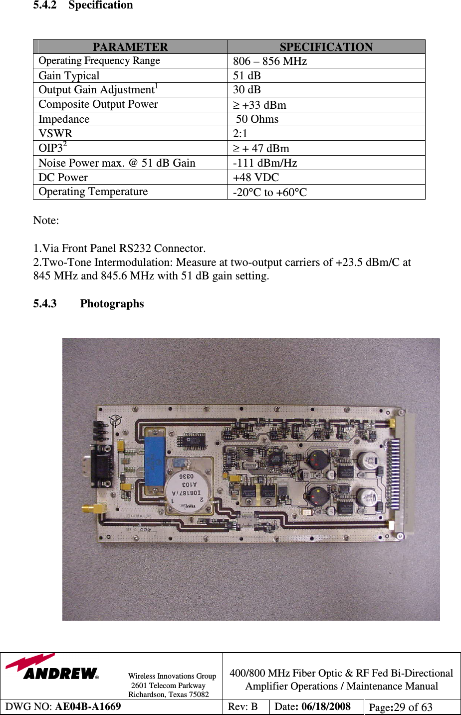                Wireless Innovations Group                                                                                        2601 Telecom Parkway                                                         Richardson, Texas 75082  400/800 MHz Fiber Optic &amp; RF Fed Bi-Directional Amplifier Operations / Maintenance Manual DWG NO: AE04B-A1669  Rev: B  Date: 06/18/2008  Page:29 of 63  5.4.2 Specification   PARAMETER  SPECIFICATION Operating Frequency Range 806 – 856 MHz Gain Typical  51 dB Output Gain Adjustment1  30 dB Composite Output Power   ≥ +33 dBm  Impedance    50 Ohms VSWR  2:1 OIP32 ≥ + 47 dBm Noise Power max. @ 51 dB Gain  -111 dBm/Hz DC Power  +48 VDC Operating Temperature   -20°C to +60°C  Note:  1.Via Front Panel RS232 Connector.            2.Two-Tone Intermodulation: Measure at two-output carriers of +23.5 dBm/C at 845 MHz and 845.6 MHz with 51 dB gain setting.       5.4.3        Photographs                       