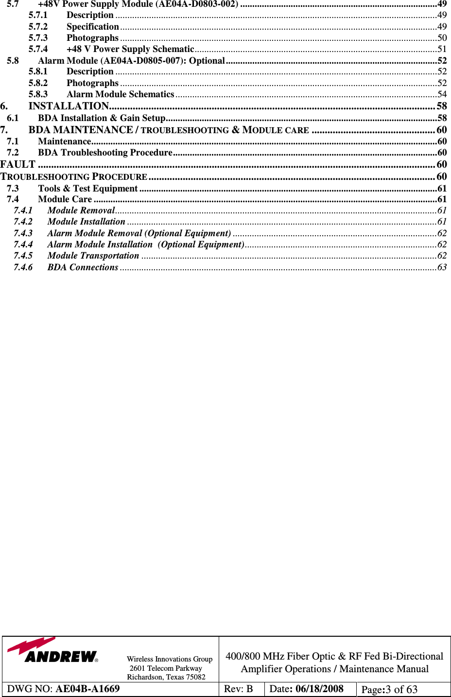                Wireless Innovations Group                                                                                        2601 Telecom Parkway                                                         Richardson, Texas 75082  400/800 MHz Fiber Optic &amp; RF Fed Bi-Directional Amplifier Operations / Maintenance Manual DWG NO: AE04B-A1669  Rev: B  Date: 06/18/2008  Page:3 of 63  5.7 +48V Power Supply Module (AE04A-D0803-002) ..................................................................................49 5.7.1 Description ......................................................................................................................................49 5.7.2 Specification....................................................................................................................................49 5.7.3 Photographs ....................................................................................................................................50 5.7.4 +48 V Power Supply Schematic.....................................................................................................51 5.8 Alarm Module (AE04A-D0805-007): Optional........................................................................................52 5.8.1 Description ......................................................................................................................................52 5.8.2 Photographs ....................................................................................................................................52 5.8.3 Alarm Module Schematics .............................................................................................................54 6. INSTALLATION............................................................................................................................ 58 6.1 BDA Installation &amp; Gain Setup.................................................................................................................58 7. BDA MAINTENANCE / TROUBLESHOOTING &amp; MODULE CARE............................................... 60 7.1 Maintenance................................................................................................................................................60 7.2 BDA Troubleshooting Procedure..............................................................................................................60 FAULT ....................................................................................................................................................... 60 TROUBLESHOOTING PROCEDURE............................................................................................................. 60 7.3 Tools &amp; Test Equipment ............................................................................................................................61 7.4 Module Care ...............................................................................................................................................61 7.4.1 Module Removal......................................................................................................................................61 7.4.2 Module Installation .................................................................................................................................61 7.4.3 Alarm Module Removal (Optional Equipment) .....................................................................................62 7.4.4 Alarm Module Installation  (Optional Equipment)................................................................................62 7.4.5 Module Transportation ...........................................................................................................................62 7.4.6 BDA Connections ....................................................................................................................................63 