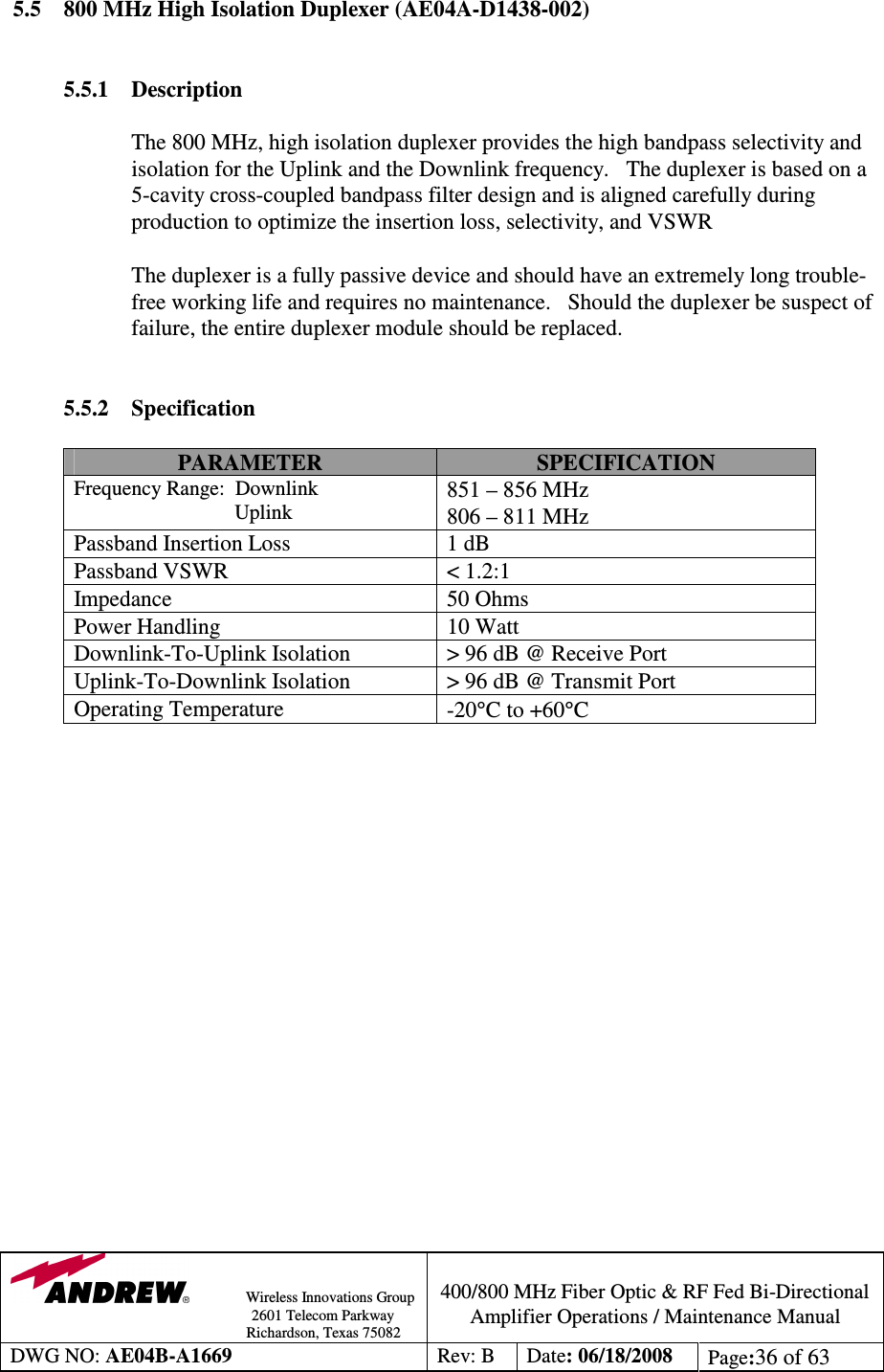                Wireless Innovations Group                                                                                        2601 Telecom Parkway                                                         Richardson, Texas 75082  400/800 MHz Fiber Optic &amp; RF Fed Bi-Directional Amplifier Operations / Maintenance Manual DWG NO: AE04B-A1669  Rev: B  Date: 06/18/2008  Page:36 of 63  5.5  800 MHz High Isolation Duplexer (AE04A-D1438-002)   5.5.1  Description  The 800 MHz, high isolation duplexer provides the high bandpass selectivity and isolation for the Uplink and the Downlink frequency.   The duplexer is based on a 5-cavity cross-coupled bandpass filter design and is aligned carefully during production to optimize the insertion loss, selectivity, and VSWR             The duplexer is a fully passive device and should have an extremely long trouble-free working life and requires no maintenance.   Should the duplexer be suspect of failure, the entire duplexer module should be replaced.     5.5.2 Specification  PARAMETER  SPECIFICATION Frequency Range:  Downlink                                Uplink 851 – 856 MHz 806 – 811 MHz Passband Insertion Loss  1 dB Passband VSWR  &lt; 1.2:1 Impedance  50 Ohms Power Handling  10 Watt Downlink-To-Uplink Isolation  &gt; 96 dB @ Receive Port Uplink-To-Downlink Isolation  &gt; 96 dB @ Transmit Port Operating Temperature  -20°C to +60°C                   