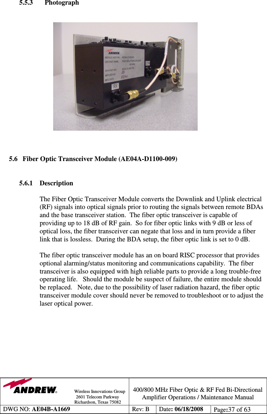                Wireless Innovations Group                                                                                        2601 Telecom Parkway                                                         Richardson, Texas 75082  400/800 MHz Fiber Optic &amp; RF Fed Bi-Directional Amplifier Operations / Maintenance Manual DWG NO: AE04B-A1669  Rev: B  Date: 06/18/2008  Page:37 of 63  5.5.3    Photograph                                        5.6 Fiber Optic Transceiver Module (AE04A-D1100-009)   5.6.1  Description  The Fiber Optic Transceiver Module converts the Downlink and Uplink electrical (RF) signals into optical signals prior to routing the signals between remote BDAs and the base transceiver station.  The fiber optic transceiver is capable of providing up to 18 dB of RF gain.  So for fiber optic links with 9 dB or less of optical loss, the fiber transceiver can negate that loss and in turn provide a fiber link that is lossless.  During the BDA setup, the fiber optic link is set to 0 dB.     The fiber optic transceiver module has an on board RISC processor that provides optional alarming/status monitoring and communications capability.  The fiber transceiver is also equipped with high reliable parts to provide a long trouble-free operating life.   Should the module be suspect of failure, the entire module should be replaced.   Note, due to the possibility of laser radiation hazard, the fiber optic transceiver module cover should never be removed to troubleshoot or to adjust the laser optical power.           