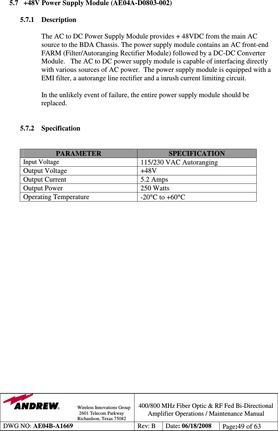                Wireless Innovations Group                                                                                        2601 Telecom Parkway                                                         Richardson, Texas 75082  400/800 MHz Fiber Optic &amp; RF Fed Bi-Directional Amplifier Operations / Maintenance Manual DWG NO: AE04B-A1669  Rev: B  Date: 06/18/2008  Page:49 of 63  5.7 +48V Power Supply Module (AE04A-D0803-002)  5.7.1  Description  The AC to DC Power Supply Module provides + 48VDC from the main AC source to the BDA Chassis. The power supply module contains an AC front-end FARM (Filter/Autoranging Rectifier Module) followed by a DC-DC Converter Module.   The AC to DC power supply module is capable of interfacing directly with various sources of AC power.  The power supply module is equipped with a EMI filter, a autorange line rectifier and a inrush current limiting circuit.  In the unlikely event of failure, the entire power supply module should be replaced.     5.7.2 Specification   PARAMETER  SPECIFICATION Input Voltage 115/230 VAC Autoranging Output Voltage  +48V  Output Current  5.2 Amps Output Power  250 Watts Operating Temperature   -20°C to +60°C                      