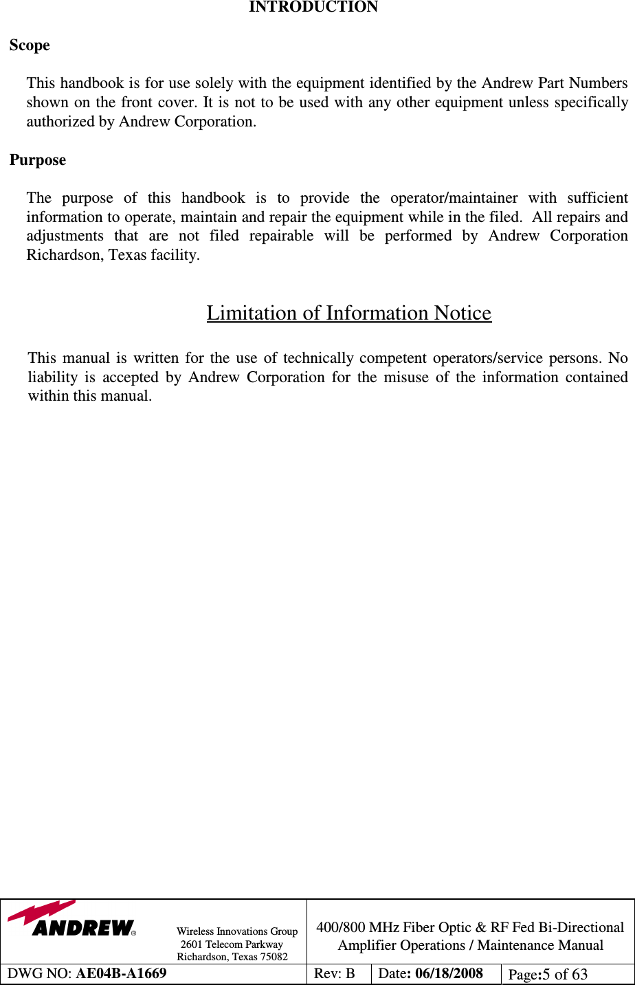                Wireless Innovations Group                                                                                        2601 Telecom Parkway                                                         Richardson, Texas 75082  400/800 MHz Fiber Optic &amp; RF Fed Bi-Directional Amplifier Operations / Maintenance Manual DWG NO: AE04B-A1669  Rev: B  Date: 06/18/2008  Page:5 of 63  INTRODUCTION  Scope  This handbook is for use solely with the equipment identified by the Andrew Part Numbers shown on the front cover. It is not to be used with any other equipment unless specifically authorized by Andrew Corporation.  Purpose  The  purpose  of  this  handbook  is  to  provide  the  operator/maintainer  with  sufficient information to operate, maintain and repair the equipment while in the filed.  All repairs and adjustments  that  are  not  filed  repairable  will  be  performed  by  Andrew  Corporation Richardson, Texas facility.  Limitation of Information Notice  This  manual  is  written  for  the  use  of  technically competent  operators/service  persons. No liability  is  accepted  by  Andrew  Corporation  for  the  misuse  of  the  information  contained within this manual.  