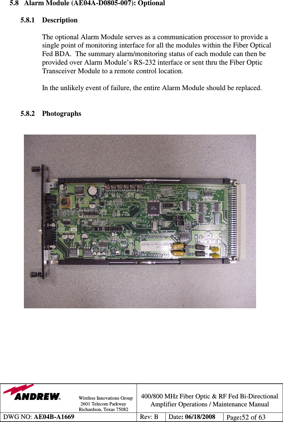                Wireless Innovations Group                                                                                        2601 Telecom Parkway                                                         Richardson, Texas 75082  400/800 MHz Fiber Optic &amp; RF Fed Bi-Directional Amplifier Operations / Maintenance Manual DWG NO: AE04B-A1669  Rev: B  Date: 06/18/2008  Page:52 of 63    5.8 Alarm Module (AE04A-D0805-007): Optional   5.8.1 Description  The optional Alarm Module serves as a communication processor to provide a single point of monitoring interface for all the modules within the Fiber Optical Fed BDA.  The summary alarm/monitoring status of each module can then be provided over Alarm Module’s RS-232 interface or sent thru the Fiber Optic Transceiver Module to a remote control location.  In the unlikely event of failure, the entire Alarm Module should be replaced.     5.8.2 Photographs                      