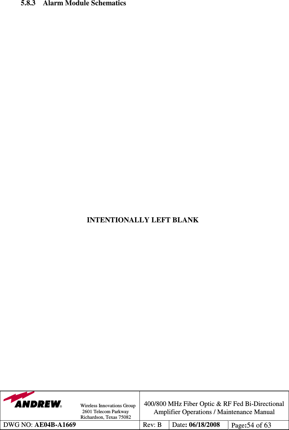                Wireless Innovations Group                                                                                        2601 Telecom Parkway                                                         Richardson, Texas 75082  400/800 MHz Fiber Optic &amp; RF Fed Bi-Directional Amplifier Operations / Maintenance Manual DWG NO: AE04B-A1669  Rev: B  Date: 06/18/2008  Page:54 of 63    5.8.3 Alarm Module Schematics                         INTENTIONALLY LEFT BLANK                    