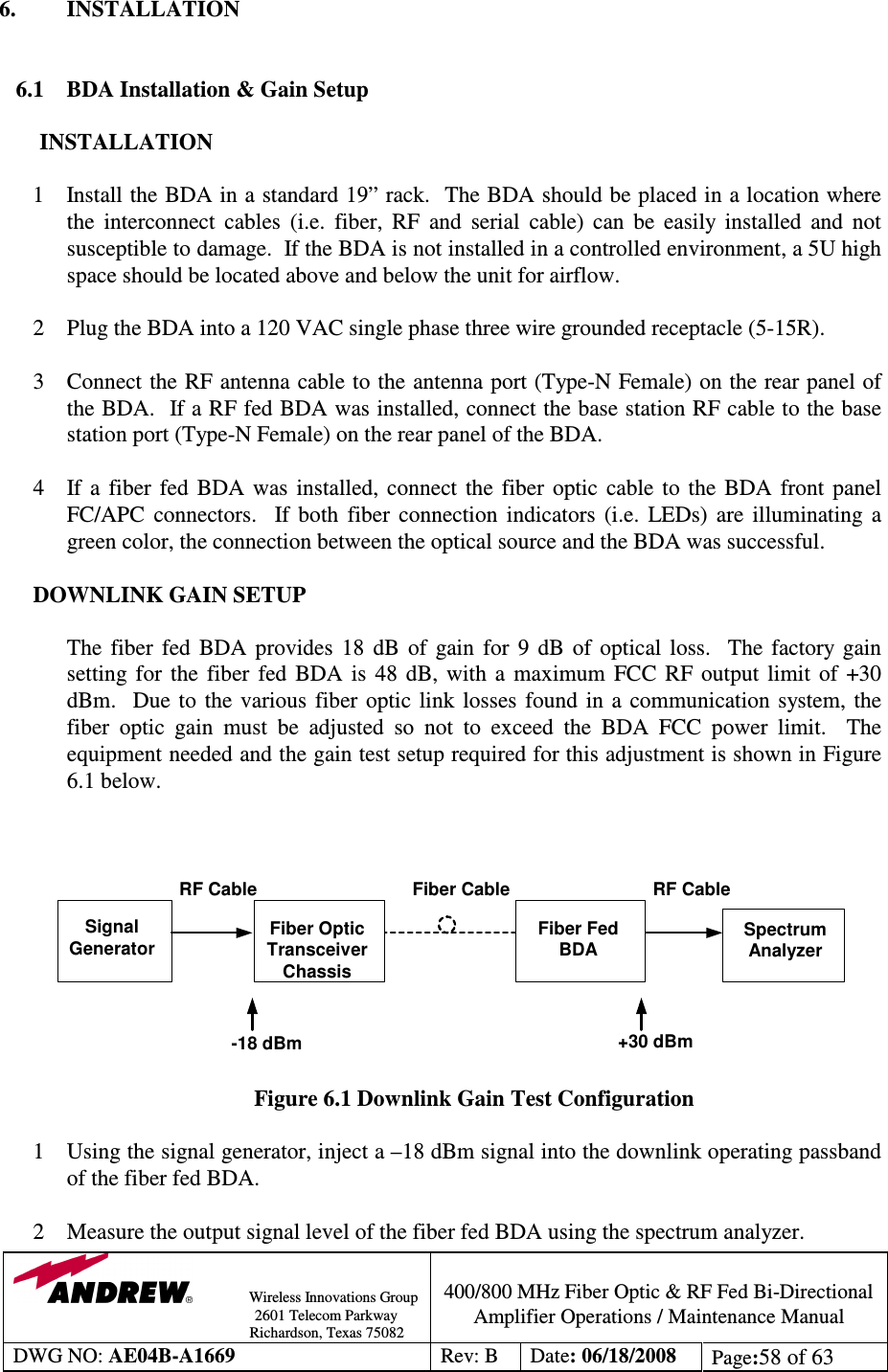                Wireless Innovations Group                                                                                        2601 Telecom Parkway                                                         Richardson, Texas 75082  400/800 MHz Fiber Optic &amp; RF Fed Bi-Directional Amplifier Operations / Maintenance Manual DWG NO: AE04B-A1669  Rev: B  Date: 06/18/2008  Page:58 of 63  6.  INSTALLATION   6.1 BDA Installation &amp; Gain Setup  INSTALLATION  1 Install the BDA in a standard 19” rack.  The BDA should be placed in a location where the  interconnect  cables  (i.e.  fiber,  RF  and  serial  cable)  can  be  easily  installed  and  not susceptible to damage.  If the BDA is not installed in a controlled environment, a 5U high space should be located above and below the unit for airflow.   2 Plug the BDA into a 120 VAC single phase three wire grounded receptacle (5-15R).  3 Connect the RF antenna cable to the antenna port (Type-N Female) on the rear panel of the BDA.  If a RF fed BDA was installed, connect the base station RF cable to the base station port (Type-N Female) on the rear panel of the BDA.    4  If  a  fiber  fed  BDA  was  installed,  connect  the  fiber optic  cable  to  the  BDA  front  panel FC/APC  connectors.    If  both  fiber  connection  indicators  (i.e.  LEDs)  are  illuminating  a green color, the connection between the optical source and the BDA was successful.        DOWNLINK GAIN SETUP  The  fiber  fed  BDA  provides  18  dB  of  gain  for  9  dB  of  optical  loss.    The  factory  gain setting  for  the  fiber  fed  BDA  is  48 dB,  with  a  maximum  FCC  RF  output  limit  of  +30 dBm.    Due  to  the  various  fiber  optic  link  losses  found  in  a  communication  system, the fiber  optic  gain  must  be  adjusted  so  not  to  exceed  the  BDA  FCC  power  limit.    The equipment needed and the gain test setup required for this adjustment is shown in Figure 6.1 below.     Figure 6.1 Downlink Gain Test Configuration  1 Using the signal generator, inject a –18 dBm signal into the downlink operating passband of the fiber fed BDA.  2 Measure the output signal level of the fiber fed BDA using the spectrum analyzer. SignalGeneratorFiber OpticTransceiverChassisFiber FedBDASpectrumAnalyzer-18 dBmRF Cable Fiber Cable RF Cable+30 dBm