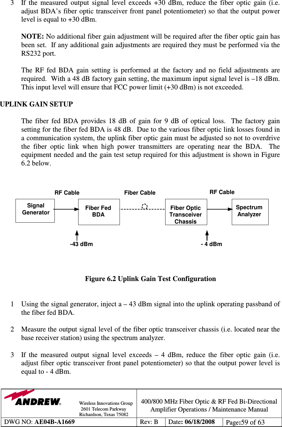                Wireless Innovations Group                                                                                        2601 Telecom Parkway                                                         Richardson, Texas 75082  400/800 MHz Fiber Optic &amp; RF Fed Bi-Directional Amplifier Operations / Maintenance Manual DWG NO: AE04B-A1669  Rev: B  Date: 06/18/2008  Page:59 of 63   3 If  the  measured  output  signal  level  exceeds  +30  dBm,  reduce  the  fiber  optic  gain  (i.e. adjust BDA’s fiber optic transceiver front panel potentiometer) so that the output power level is equal to +30 dBm.    NOTE: No additional fiber gain adjustment will be required after the fiber optic gain has been set.  If any additional gain adjustments are required they must be performed via the RS232 port.  The  RF  fed  BDA  gain  setting  is  performed  at  the  factory  and  no  field  adjustments  are required.  With a 48 dB factory gain setting, the maximum input signal level is –18 dBm.  This input level will ensure that FCC power limit (+30 dBm) is not exceeded.      UPLINK GAIN SETUP  The  fiber  fed  BDA  provides  18  dB  of  gain  for  9  dB  of  optical  loss.    The  factory  gain setting for the fiber fed BDA is 48 dB.  Due to the various fiber optic link losses found in a communication system, the uplink fiber optic gain must be adjusted so not to overdrive the  fiber  optic  link  when  high  power  transmitters  are  operating  near  the  BDA.    The equipment needed and the gain test setup required for this adjustment is shown in Figure 6.2 below.      Figure 6.2 Uplink Gain Test Configuration   1 Using the signal generator, inject a – 43 dBm signal into the uplink operating passband of the fiber fed BDA.  2 Measure the output signal level of the fiber optic transceiver chassis (i.e. located near the base receiver station) using the spectrum analyzer.  3 If  the  measured  output  signal  level  exceeds  –  4  dBm,  reduce  the  fiber  optic  gain  (i.e. adjust fiber optic transceiver front panel potentiometer) so that the output power level is equal to - 4 dBm.    SpectrumAnalyzerFiber OpticTransceiverChassisFiber FedBDASignalGeneratorFiber CableRF Cable RF Cable- 4 dBm-43 dBm