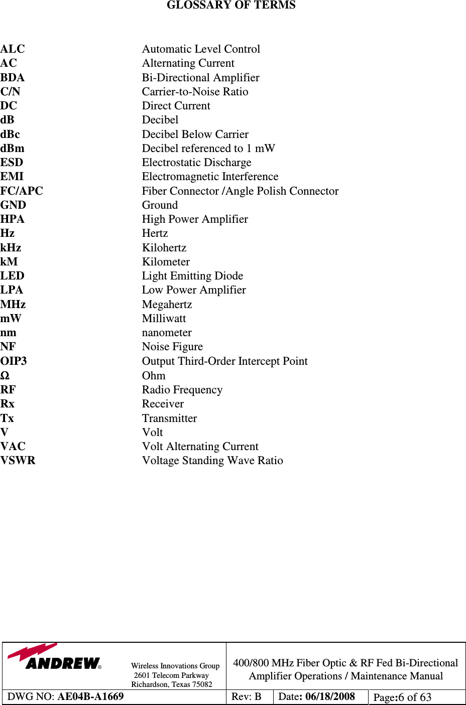                Wireless Innovations Group                                                                                        2601 Telecom Parkway                                                         Richardson, Texas 75082  400/800 MHz Fiber Optic &amp; RF Fed Bi-Directional Amplifier Operations / Maintenance Manual DWG NO: AE04B-A1669  Rev: B  Date: 06/18/2008  Page:6 of 63   GLOSSARY OF TERMS   ALC  Automatic Level Control AC  Alternating Current  BDA  Bi-Directional Amplifier C/N  Carrier-to-Noise Ratio DC  Direct Current dB  Decibel dBc  Decibel Below Carrier dBm  Decibel referenced to 1 mW ESD  Electrostatic Discharge EMI  Electromagnetic Interference FC/APC  Fiber Connector /Angle Polish Connector GND  Ground HPA  High Power Amplifier Hz  Hertz kHz  Kilohertz kM  Kilometer LED  Light Emitting Diode LPA  Low Power Amplifier MHz  Megahertz mW  Milliwatt nm        nanometer NF        Noise Figure OIP3        Output Third-Order Intercept Point ΩΩΩΩ        Ohm RF        Radio Frequency Rx        Receiver Tx  Transmitter V  Volt VAC  Volt Alternating Current VSWR  Voltage Standing Wave Ratio    