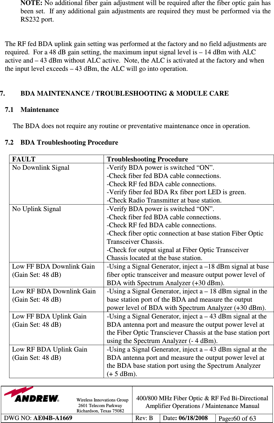                Wireless Innovations Group                                                                                        2601 Telecom Parkway                                                         Richardson, Texas 75082  400/800 MHz Fiber Optic &amp; RF Fed Bi-Directional Amplifier Operations / Maintenance Manual DWG NO: AE04B-A1669  Rev: B  Date: 06/18/2008  Page:60 of 63  NOTE: No additional fiber gain adjustment will be required after the fiber optic gain has been set.  If any additional gain adjustments are required they must be performed via the RS232 port.   The RF fed BDA uplink gain setting was performed at the factory and no field adjustments are required.  For a 48 dB gain setting, the maximum input signal level is – 14 dBm with ALC active and – 43 dBm without ALC active.  Note, the ALC is activated at the factory and when the input level exceeds – 43 dBm, the ALC will go into operation.   7.  BDA MAINTENANCE / TROUBLESHOOTING &amp; MODULE CARE  7.1  Maintenance  The BDA does not require any routine or preventative maintenance once in operation.  7.2 BDA Troubleshooting Procedure  FAULT  Troubleshooting Procedure No Downlink Signal  -Verify BDA power is switched “ON”. -Check fiber fed BDA cable connections. -Check RF fed BDA cable connections. -Verify fiber fed BDA Rx fiber port LED is green. -Check Radio Transmitter at base station.  No Uplink Signal  -Verify BDA power is switched “ON”. -Check fiber fed BDA cable connections. -Check RF fed BDA cable connections. -Check fiber optic connection at base station Fiber Optic Transceiver Chassis. -Check for output signal at Fiber Optic Transceiver Chassis located at the base station. Low FF BDA Downlink Gain (Gain Set: 48 dB) -Using a Signal Generator, inject a –18 dBm signal at base fiber optic transceiver and measure output power level of BDA with Spectrum Analyzer (+30 dBm). Low RF BDA Downlink Gain (Gain Set: 48 dB) -Using a Signal Generator, inject a – 18 dBm signal in the base station port of the BDA and measure the output power level of BDA with Spectrum Analyzer (+30 dBm).  Low FF BDA Uplink Gain (Gain Set: 48 dB) -Using a Signal Generator, inject a – 43 dBm signal at the BDA antenna port and measure the output power level at the Fiber Optic Transciever Chassis at the base station port using the Spectrum Analyzer (- 4 dBm). Low RF BDA Uplink Gain (Gain Set: 48 dB) -Using a Signal Generator, inject a – 43 dBm signal at the BDA antenna port and measure the output power level at the BDA base station port using the Spectrum Analyzer  (+ 5 dBm). 