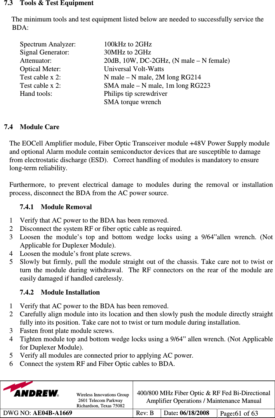                Wireless Innovations Group                                                                                        2601 Telecom Parkway                                                         Richardson, Texas 75082  400/800 MHz Fiber Optic &amp; RF Fed Bi-Directional Amplifier Operations / Maintenance Manual DWG NO: AE04B-A1669  Rev: B  Date: 06/18/2008  Page:61 of 63   7.3  Tools &amp; Test Equipment  The minimum tools and test equipment listed below are needed to successfully service the BDA:    Spectrum Analyzer:    100kHz to 2GHz    Signal Generator:    30MHz to 2GHz    Attenuator:      20dB, 10W, DC-2GHz, (N male – N female)   Optical Meter:     Universal Volt-Watts   Test cable x 2:     N male – N male, 2M long RG214   Test cable x 2:     SMA male – N male, 1m long RG223   Hand tools:      Philips tip screwdriver           SMA torque wrench   7.4  Module Care   The EOCell Amplifier module, Fiber Optic Transceiver module +48V Power Supply module and optional Alarm module contain semiconductor devices that are susceptible to damage from electrostatic discharge (ESD).   Correct handling of modules is mandatory to ensure long-term reliability.  Furthermore,  to  prevent  electrical  damage  to  modules  during  the  removal  or  installation process, disconnect the BDA from the AC power source.   7.4.1  Module Removal   1 Verify that AC power to the BDA has been removed. 2 Disconnect the system RF or fiber optic cable as required.  3  Loosen  the  module’s  top  and  bottom  wedge  locks  using  a  9/64”allen  wrench.  (Not Applicable for Duplexer Module). 4  Loosen the module’s front plate screws. 5  Slowly but  firmly, pull  the module straight out of the chassis. Take care not  to  twist  or turn  the  module  during  withdrawal.    The  RF  connectors  on  the  rear  of  the  module  are easily damaged if handled carelessly.  7.4.2  Module Installation  1 Verify that AC power to the BDA has been removed. 2 Carefully align module into its location and then slowly push the module directly straight fully into its position. Take care not to twist or turn module during installation. 3  Fasten front plate module screws. 4  Tighten module top and bottom wedge locks using a 9/64” allen wrench. (Not Applicable for Duplexer Module). 5  Verify all modules are connected prior to applying AC power. 6  Connect the system RF and Fiber Optic cables to BDA.  