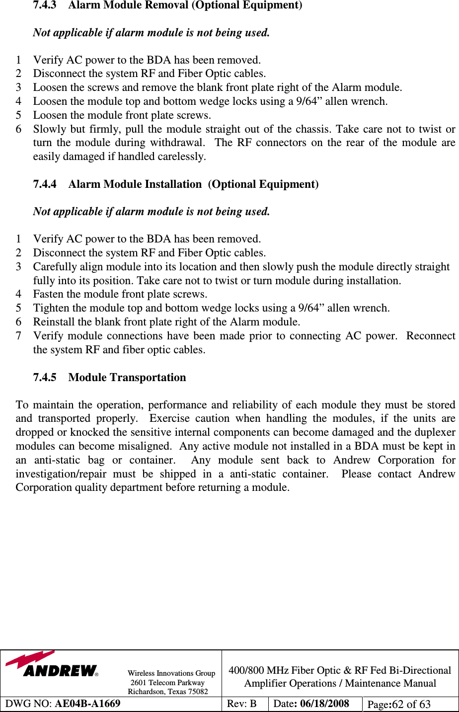                Wireless Innovations Group                                                                                        2601 Telecom Parkway                                                         Richardson, Texas 75082  400/800 MHz Fiber Optic &amp; RF Fed Bi-Directional Amplifier Operations / Maintenance Manual DWG NO: AE04B-A1669  Rev: B  Date: 06/18/2008  Page:62 of 63  7.4.3  Alarm Module Removal (Optional Equipment)  Not applicable if alarm module is not being used.  1 Verify AC power to the BDA has been removed. 2 Disconnect the system RF and Fiber Optic cables. 3 Loosen the screws and remove the blank front plate right of the Alarm module. 4 Loosen the module top and bottom wedge locks using a 9/64” allen wrench. 5 Loosen the module front plate screws. 6  Slowly but  firmly, pull  the module straight out of the chassis. Take care not  to  twist  or turn  the  module  during  withdrawal.    The  RF  connectors  on  the  rear  of  the  module  are easily damaged if handled carelessly.  7.4.4 Alarm Module Installation  (Optional Equipment)  Not applicable if alarm module is not being used.  1 Verify AC power to the BDA has been removed. 2 Disconnect the system RF and Fiber Optic cables. 3 Carefully align module into its location and then slowly push the module directly straight fully into its position. Take care not to twist or turn module during installation. 4 Fasten the module front plate screws. 5 Tighten the module top and bottom wedge locks using a 9/64” allen wrench. 6 Reinstall the blank front plate right of the Alarm module. 7 Verify  module  connections  have been  made  prior  to  connecting AC  power.    Reconnect the system RF and fiber optic cables.  7.4.5  Module Transportation  To  maintain  the  operation,  performance and  reliability  of  each module  they must  be  stored and  transported  properly.    Exercise  caution  when  handling  the  modules,  if  the  units  are dropped or knocked the sensitive internal components can become damaged and the duplexer modules can become misaligned.  Any active module not installed in a BDA must be kept in an  anti-static  bag  or  container.    Any  module  sent  back  to  Andrew  Corporation  for investigation/repair  must  be  shipped  in  a  anti-static  container.    Please  contact  Andrew Corporation quality department before returning a module.            