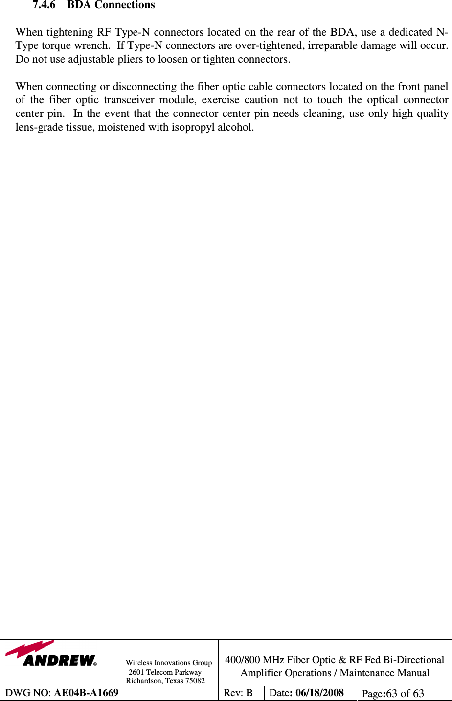                Wireless Innovations Group                                                                                        2601 Telecom Parkway                                                         Richardson, Texas 75082  400/800 MHz Fiber Optic &amp; RF Fed Bi-Directional Amplifier Operations / Maintenance Manual DWG NO: AE04B-A1669  Rev: B  Date: 06/18/2008  Page:63 of 63  7.4.6  BDA Connections  When tightening RF Type-N connectors located on the rear of the BDA, use a dedicated N-Type torque wrench.  If Type-N connectors are over-tightened, irreparable damage will occur.  Do not use adjustable pliers to loosen or tighten connectors.  When connecting or disconnecting the fiber optic cable connectors located on the front panel of  the  fiber  optic  transceiver  module,  exercise  caution  not  to  touch  the  optical  connector center pin.  In the  event that the connector center pin  needs cleaning, use only high quality lens-grade tissue, moistened with isopropyl alcohol.     