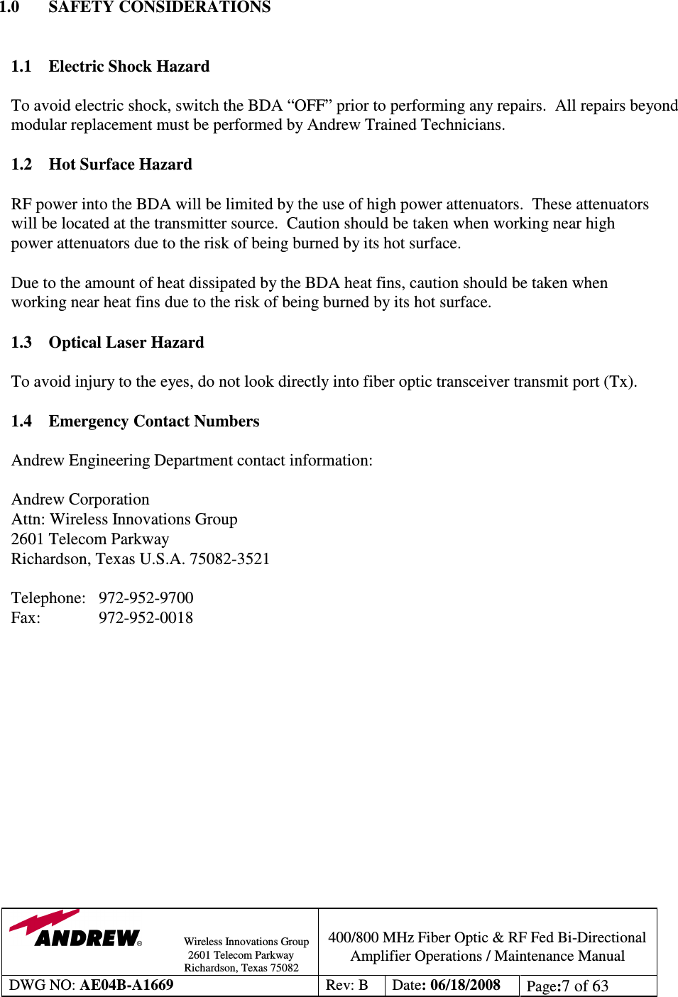                Wireless Innovations Group                                                                                        2601 Telecom Parkway                                                         Richardson, Texas 75082  400/800 MHz Fiber Optic &amp; RF Fed Bi-Directional Amplifier Operations / Maintenance Manual DWG NO: AE04B-A1669  Rev: B  Date: 06/18/2008  Page:7 of 63   1.0  SAFETY CONSIDERATIONS   1.1 Electric Shock Hazard  To avoid electric shock, switch the BDA “OFF” prior to performing any repairs.  All repairs beyond modular replacement must be performed by Andrew Trained Technicians.     1.2 Hot Surface Hazard  RF power into the BDA will be limited by the use of high power attenuators.  These attenuators will be located at the transmitter source.  Caution should be taken when working near high power attenuators due to the risk of being burned by its hot surface.    Due to the amount of heat dissipated by the BDA heat fins, caution should be taken when working near heat fins due to the risk of being burned by its hot surface.  1.3 Optical Laser Hazard  To avoid injury to the eyes, do not look directly into fiber optic transceiver transmit port (Tx).  1.4  Emergency Contact Numbers  Andrew Engineering Department contact information:  Andrew Corporation Attn: Wireless Innovations Group 2601 Telecom Parkway Richardson, Texas U.S.A. 75082-3521  Telephone:   972-952-9700 Fax:    972-952-0018               