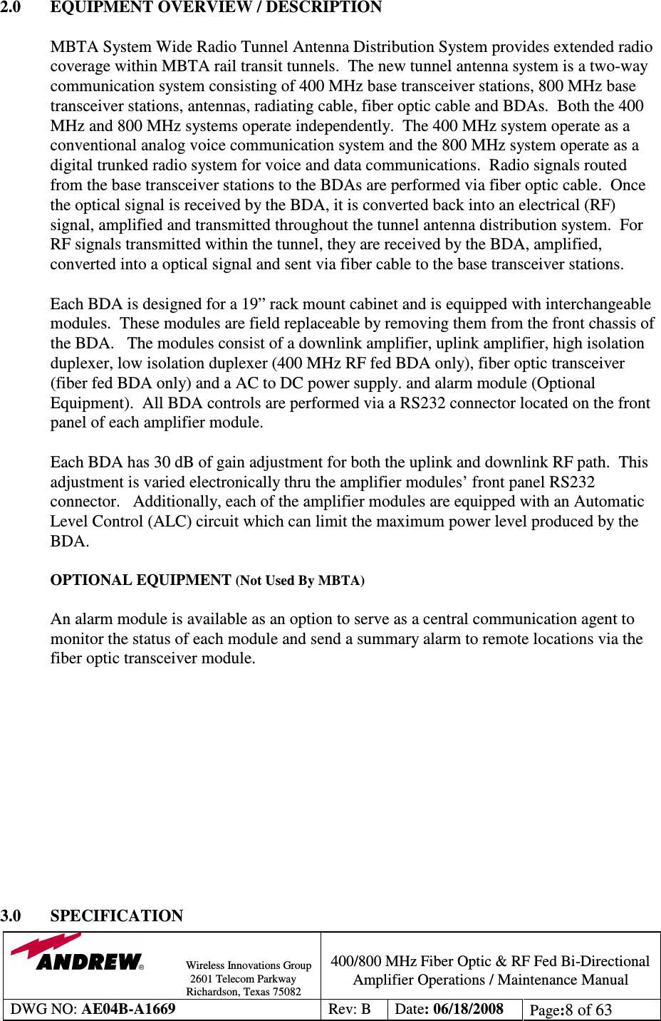                Wireless Innovations Group                                                                                        2601 Telecom Parkway                                                         Richardson, Texas 75082  400/800 MHz Fiber Optic &amp; RF Fed Bi-Directional Amplifier Operations / Maintenance Manual DWG NO: AE04B-A1669  Rev: B  Date: 06/18/2008  Page:8 of 63  2.0  EQUIPMENT OVERVIEW / DESCRIPTION  MBTA System Wide Radio Tunnel Antenna Distribution System provides extended radio coverage within MBTA rail transit tunnels.  The new tunnel antenna system is a two-way communication system consisting of 400 MHz base transceiver stations, 800 MHz base transceiver stations, antennas, radiating cable, fiber optic cable and BDAs.  Both the 400 MHz and 800 MHz systems operate independently.  The 400 MHz system operate as a conventional analog voice communication system and the 800 MHz system operate as a digital trunked radio system for voice and data communications.  Radio signals routed from the base transceiver stations to the BDAs are performed via fiber optic cable.  Once the optical signal is received by the BDA, it is converted back into an electrical (RF) signal, amplified and transmitted throughout the tunnel antenna distribution system.  For RF signals transmitted within the tunnel, they are received by the BDA, amplified, converted into a optical signal and sent via fiber cable to the base transceiver stations.  Each BDA is designed for a 19” rack mount cabinet and is equipped with interchangeable modules.  These modules are field replaceable by removing them from the front chassis of the BDA.   The modules consist of a downlink amplifier, uplink amplifier, high isolation duplexer, low isolation duplexer (400 MHz RF fed BDA only), fiber optic transceiver (fiber fed BDA only) and a AC to DC power supply. and alarm module (Optional Equipment).  All BDA controls are performed via a RS232 connector located on the front panel of each amplifier module.   Each BDA has 30 dB of gain adjustment for both the uplink and downlink RF path.  This adjustment is varied electronically thru the amplifier modules’ front panel RS232 connector.   Additionally, each of the amplifier modules are equipped with an Automatic Level Control (ALC) circuit which can limit the maximum power level produced by the BDA.    OPTIONAL EQUIPMENT (Not Used By MBTA)  An alarm module is available as an option to serve as a central communication agent to monitor the status of each module and send a summary alarm to remote locations via the fiber optic transceiver module.             3.0  SPECIFICATION 