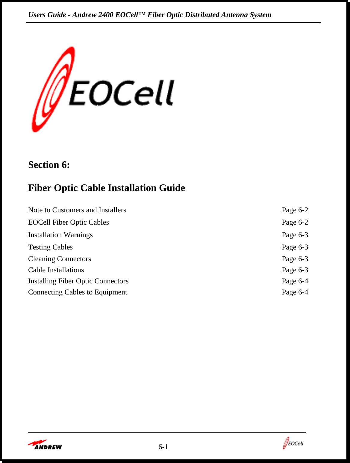 Users Guide - Andrew 2400 EOCell™ Fiber Optic Distributed Antenna System    6-1         Section 6:   Fiber Optic Cable Installation Guide  Note to Customers and Installers  Page 6-2EOCell Fiber Optic Cables  Page 6-2Installation Warnings  Page 6-3Testing Cables  Page 6-3Cleaning Connectors  Page 6-3Cable Installations  Page 6-3Installing Fiber Optic Connectors  Page 6-4Connecting Cables to Equipment  Page 6-4 
