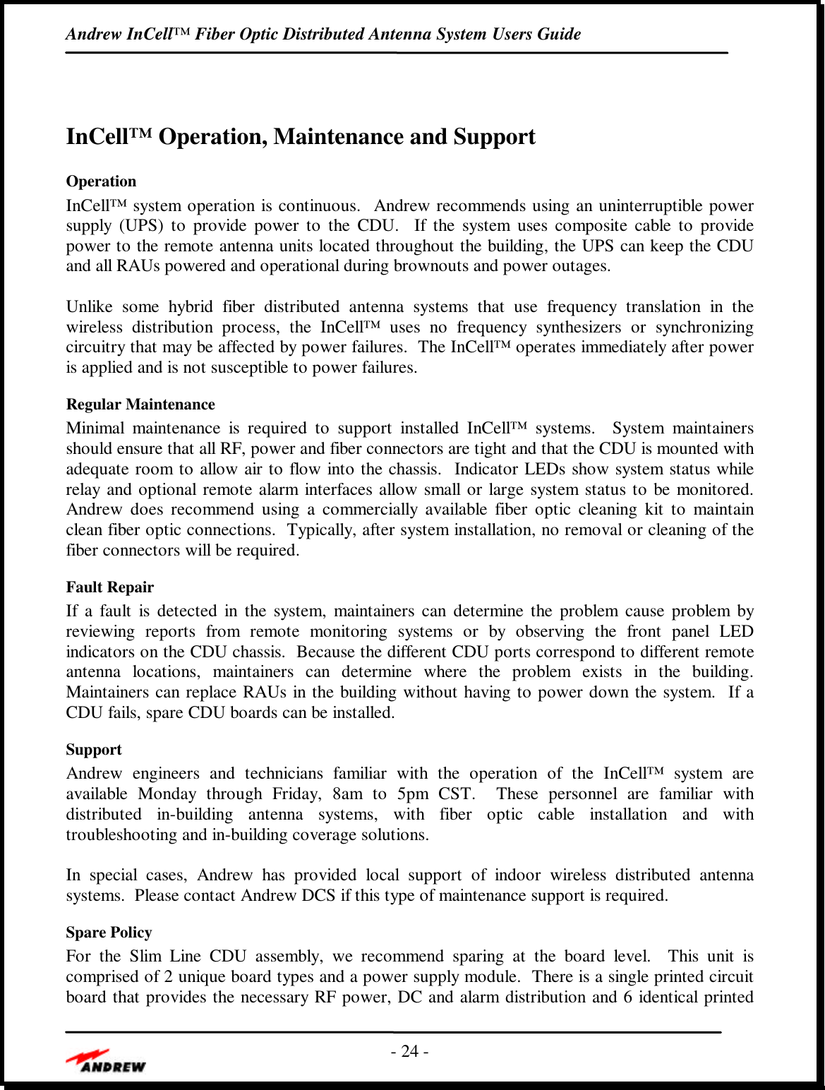 Andrew InCell™ Fiber Optic Distributed Antenna System Users Guide- 24 -InCell™ Operation, Maintenance and SupportOperationInCell™ system operation is continuous.  Andrew recommends using an uninterruptible powersupply (UPS) to provide power to the CDU.  If the system uses composite cable to providepower to the remote antenna units located throughout the building, the UPS can keep the CDUand all RAUs powered and operational during brownouts and power outages.Unlike some hybrid fiber distributed antenna systems that use frequency translation in thewireless distribution process, the InCell™ uses no frequency synthesizers or synchronizingcircuitry that may be affected by power failures.  The InCell™ operates immediately after poweris applied and is not susceptible to power failures.Regular MaintenanceMinimal maintenance is required to support installed InCell™ systems.  System maintainersshould ensure that all RF, power and fiber connectors are tight and that the CDU is mounted withadequate room to allow air to flow into the chassis.  Indicator LEDs show system status whilerelay and optional remote alarm interfaces allow small or large system status to be monitored.Andrew does recommend using a commercially available fiber optic cleaning kit to maintainclean fiber optic connections.  Typically, after system installation, no removal or cleaning of thefiber connectors will be required.Fault RepairIf a fault is detected in the system, maintainers can determine the problem cause problem byreviewing reports from remote monitoring systems or by observing the front panel LEDindicators on the CDU chassis.  Because the different CDU ports correspond to different remoteantenna locations, maintainers can determine where the problem exists in the building.Maintainers can replace RAUs in the building without having to power down the system.  If aCDU fails, spare CDU boards can be installed.SupportAndrew engineers and technicians familiar with the operation of the InCell™ system areavailable Monday through Friday, 8am to 5pm CST.  These personnel are familiar withdistributed in-building antenna systems, with fiber optic cable installation and withtroubleshooting and in-building coverage solutions.In special cases, Andrew has provided local support of indoor wireless distributed antennasystems.  Please contact Andrew DCS if this type of maintenance support is required.Spare PolicyFor the Slim Line CDU assembly, we recommend sparing at the board level.  This unit iscomprised of 2 unique board types and a power supply module.  There is a single printed circuitboard that provides the necessary RF power, DC and alarm distribution and 6 identical printed