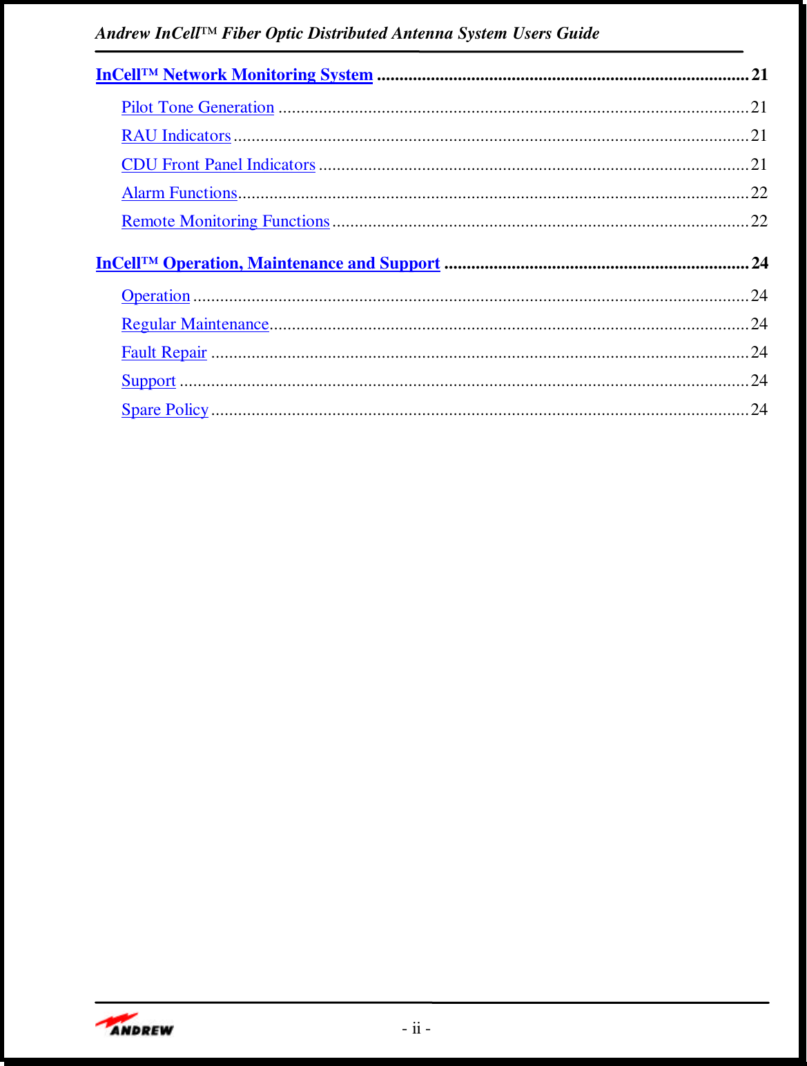 Andrew InCell™ Fiber Optic Distributed Antenna System Users Guide- ii -InCell™ Network Monitoring System ...................................................................................21Pilot Tone Generation .........................................................................................................21RAU Indicators...................................................................................................................21CDU Front Panel Indicators ................................................................................................21Alarm Functions..................................................................................................................22Remote Monitoring Functions.............................................................................................22InCell™ Operation, Maintenance and Support ....................................................................24Operation ............................................................................................................................24Regular Maintenance...........................................................................................................24Fault Repair ........................................................................................................................24Support ...............................................................................................................................24Spare Policy........................................................................................................................24