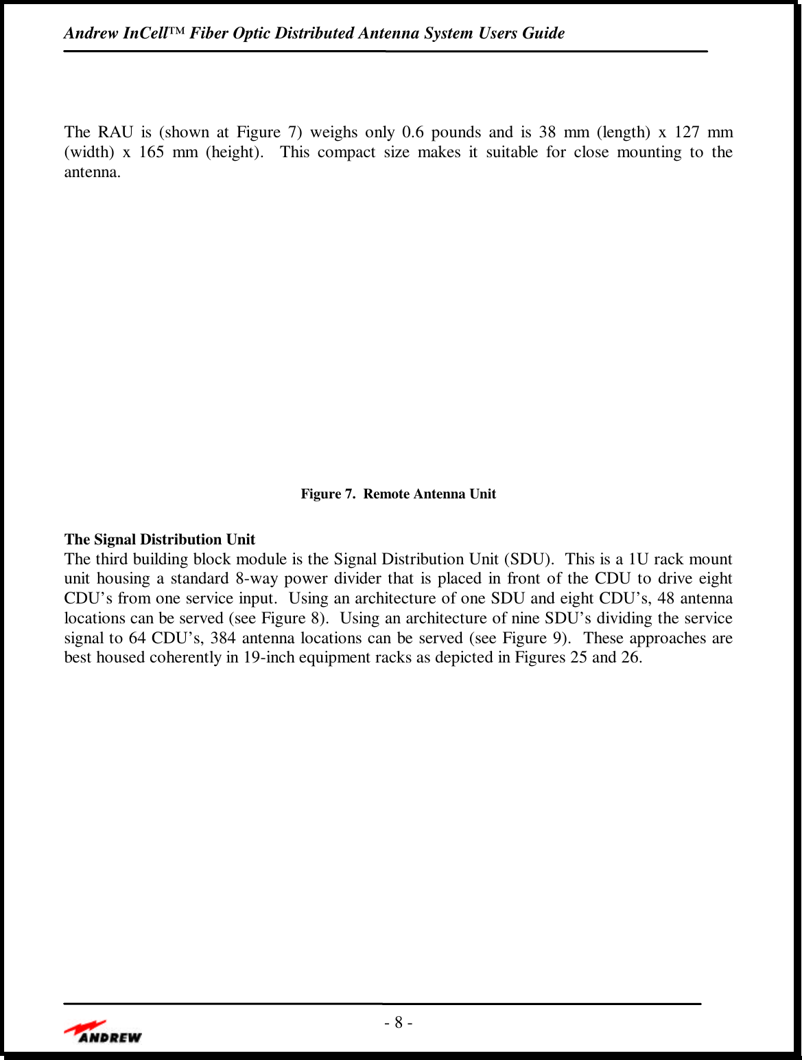 Andrew InCell™ Fiber Optic Distributed Antenna System Users Guide- 8 -The RAU is (shown at Figure  7) weighs only 0.6 pounds and is 38 mm (length) x 127 mm(width) x 165 mm (height).  This compact size makes it suitable for close mounting to theantenna.Figure 7.  Remote Antenna UnitThe Signal Distribution UnitThe third building block module is the Signal Distribution Unit (SDU).  This is a 1U rack mountunit housing a standard 8-way power divider that is placed in front of the CDU to drive eightCDU’s from one service input.  Using an architecture of one SDU and eight CDU’s, 48 antennalocations can be served (see Figure 8).  Using an architecture of nine SDU’s dividing the servicesignal to 64 CDU’s, 384 antenna locations can be served (see Figure 9).  These approaches arebest housed coherently in 19-inch equipment racks as depicted in Figures 25 and 26.