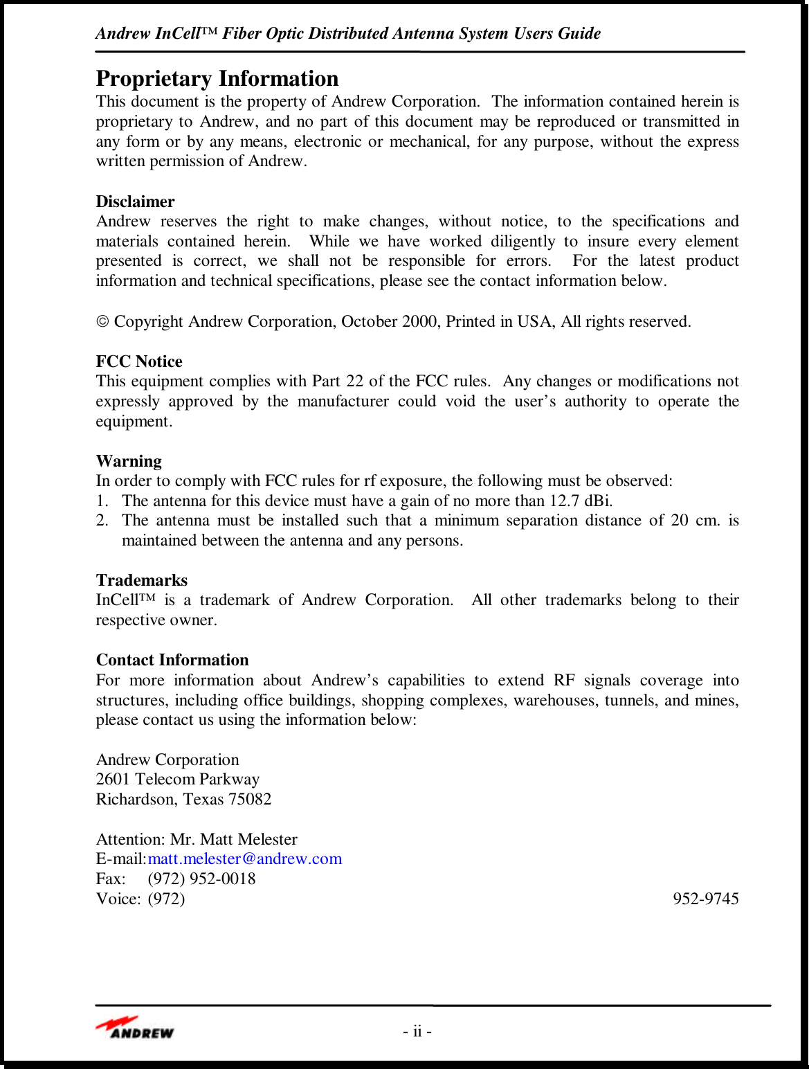 Andrew InCell™ Fiber Optic Distributed Antenna System Users Guide- ii -Proprietary InformationThis document is the property of Andrew Corporation.  The information contained herein isproprietary to Andrew, and no part of this document may be reproduced or transmitted inany form or by any means, electronic or mechanical, for any purpose, without the expresswritten permission of Andrew.DisclaimerAndrew reserves the right to make changes, without notice, to the specifications andmaterials contained herein.  While we have worked diligently to insure every elementpresented is correct, we shall not be responsible for errors.  For the latest productinformation and technical specifications, please see the contact information below. Copyright Andrew Corporation, October 2000, Printed in USA, All rights reserved.FCC NoticeThis equipment complies with Part 22 of the FCC rules.  Any changes or modifications notexpressly approved by the manufacturer could void the user’s authority to operate theequipment.WarningIn order to comply with FCC rules for rf exposure, the following must be observed:1. The antenna for this device must have a gain of no more than 12.7 dBi.2. The antenna must be installed such that a minimum separation distance of 20 cm. ismaintained between the antenna and any persons.TrademarksInCell™ is a trademark of Andrew Corporation.  All other trademarks belong to theirrespective owner.Contact InformationFor more information about Andrew’s capabilities to extend RF signals coverage intostructures, including office buildings, shopping complexes, warehouses, tunnels, and mines,please contact us using the information below:Andrew Corporation2601 Telecom ParkwayRichardson, Texas 75082Attention: Mr. Matt MelesterE-mail:matt.melester@andrew.comFax: (972) 952-0018Voice: (972) 952-9745