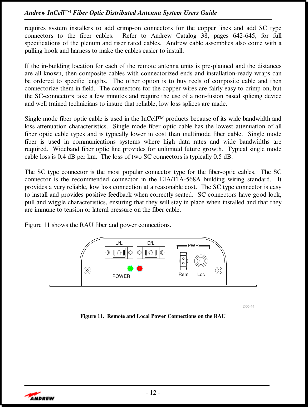 Andrew InCell™ Fiber Optic Distributed Antenna System Users Guide- 12 -requires system installers to add crimp-on connectors for the copper lines and add SC typeconnectors to the fiber cables.  Refer to Andrew Catalog 38, pages 642-645, for fullspecifications of the plenum and riser rated cables.  Andrew cable assemblies also come with apulling hook and harness to make the cables easier to install.If the in-building location for each of the remote antenna units is pre-planned and the distancesare all known, then composite cables with connectorized ends and installation-ready wraps canbe ordered to specific lengths.  The other option is to buy reels of composite cable and thenconnectorize them in field.  The connectors for the copper wires are fairly easy to crimp on, butthe SC-connectors take a few minutes and require the use of a non-fusion based splicing deviceand well trained technicians to insure that reliable, low loss splices are made.Single mode fiber optic cable is used in the InCell™ products because of its wide bandwidth andloss attenuation characteristics.  Single mode fiber optic cable has the lowest attenuation of allfiber optic cable types and is typically lower in cost than multimode fiber cable.  Single modefiber is used in communications systems where high data rates and wide bandwidths arerequired.  Wideband fiber optic line provides for unlimited future growth.  Typical single modecable loss is 0.4 dB per km.  The loss of two SC connectors is typically 0.5 dB.The SC type connector is the most popular connector type for the fiber-optic cables.  The SCconnector is the recommended connector in the EIA/TIA-568A building wiring standard.  Itprovides a very reliable, low loss connection at a reasonable cost.  The SC type connector is easyto install and provides positive feedback when correctly seated.  SC connectors have good lock,pull and wiggle characteristics, ensuring that they will stay in place when installed and that theyare immune to tension or lateral pressure on the fiber cable.Figure 11 shows the RAU fiber and power connections.POWERU/L D/L PWRD00-44Rem LocFigure 11.  Remote and Local Power Connections on the RAU