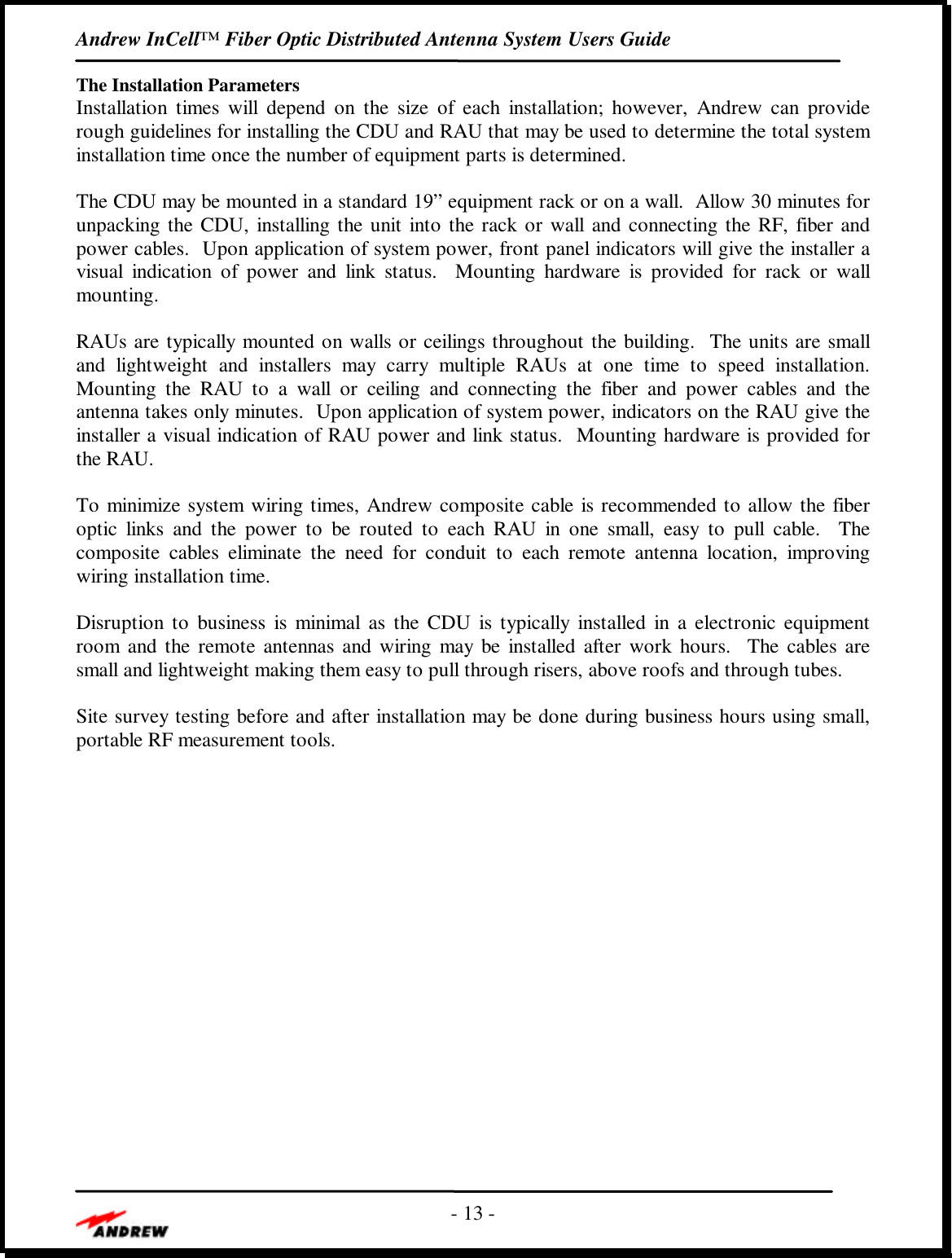 Andrew InCell™ Fiber Optic Distributed Antenna System Users Guide- 13 -The Installation ParametersInstallation times will depend on the size of each installation; however, Andrew can providerough guidelines for installing the CDU and RAU that may be used to determine the total systeminstallation time once the number of equipment parts is determined.The CDU may be mounted in a standard 19” equipment rack or on a wall.  Allow 30 minutes forunpacking the CDU, installing the unit into the rack or wall and connecting the RF, fiber andpower cables.  Upon application of system power, front panel indicators will give the installer avisual indication of power and link status.  Mounting hardware is provided for rack or wallmounting.RAUs are typically mounted on walls or ceilings throughout the building.  The units are smalland lightweight and installers may carry multiple RAUs at one time to speed installation.Mounting the RAU to a wall or ceiling and connecting the fiber and power cables and theantenna takes only minutes.  Upon application of system power, indicators on the RAU give theinstaller a visual indication of RAU power and link status.  Mounting hardware is provided forthe RAU.To minimize system wiring times, Andrew composite cable is recommended to allow the fiberoptic links and the power to be routed to each RAU in one small, easy to pull cable.  Thecomposite cables eliminate the need for conduit to each remote antenna location, improvingwiring installation time.Disruption to business is minimal as the CDU is typically installed in a electronic equipmentroom and the remote antennas and wiring may be installed after work hours.  The cables aresmall and lightweight making them easy to pull through risers, above roofs and through tubes.Site survey testing before and after installation may be done during business hours using small,portable RF measurement tools.