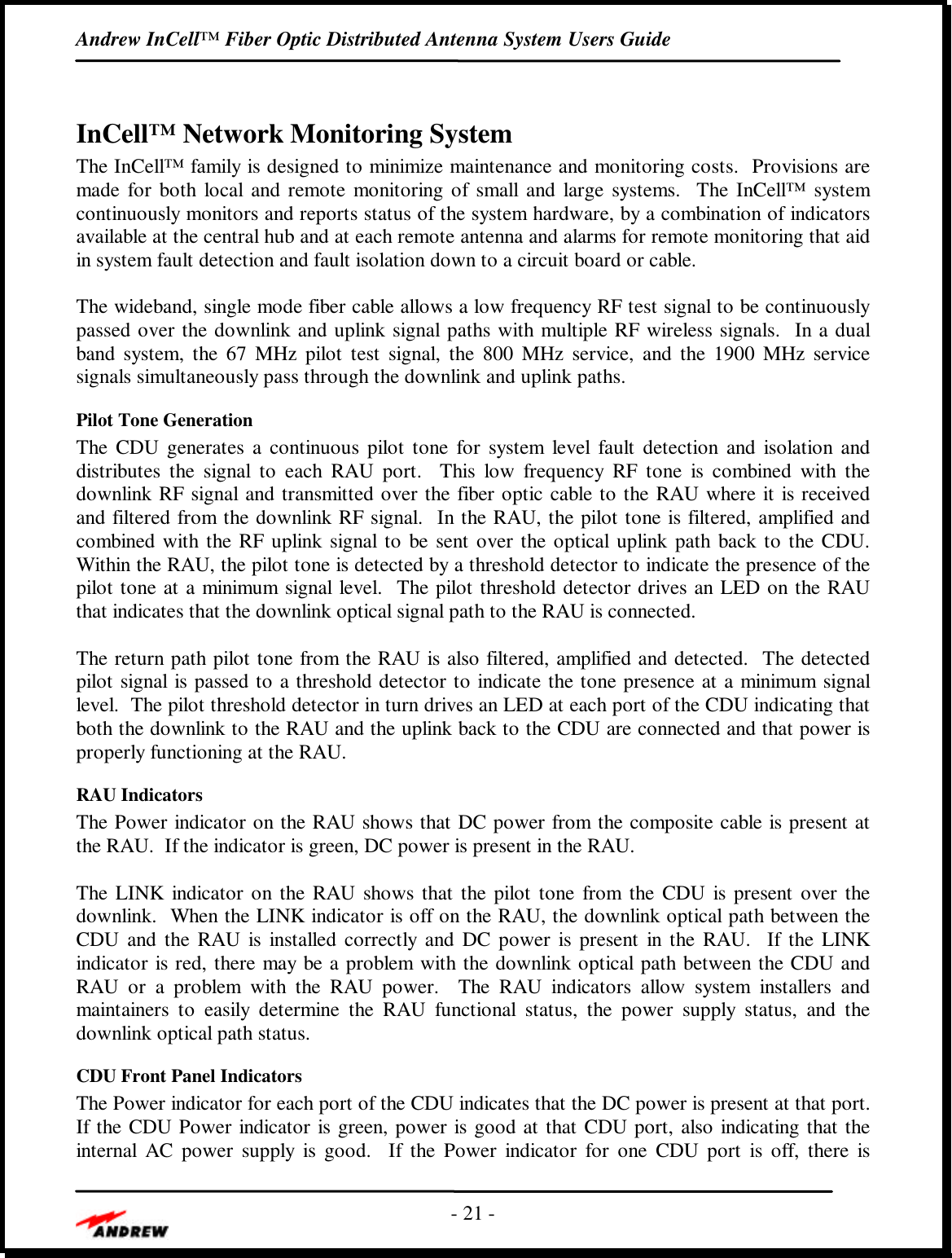 Andrew InCell™ Fiber Optic Distributed Antenna System Users Guide- 21 -InCell™ Network Monitoring SystemThe InCell™ family is designed to minimize maintenance and monitoring costs.  Provisions aremade for both local and remote monitoring of small and large systems.  The InCell™ systemcontinuously monitors and reports status of the system hardware, by a combination of indicatorsavailable at the central hub and at each remote antenna and alarms for remote monitoring that aidin system fault detection and fault isolation down to a circuit board or cable.The wideband, single mode fiber cable allows a low frequency RF test signal to be continuouslypassed over the downlink and uplink signal paths with multiple RF wireless signals.  In a dualband system, the 67 MHz pilot test signal, the 800 MHz service, and the 1900 MHz servicesignals simultaneously pass through the downlink and uplink paths.Pilot Tone GenerationThe CDU generates a continuous pilot tone for system level fault detection and isolation anddistributes the signal to each RAU port.  This low frequency RF tone is combined with thedownlink RF signal and transmitted over the fiber optic cable to the RAU where it is receivedand filtered from the downlink RF signal.  In the RAU, the pilot tone is filtered, amplified andcombined with the RF uplink signal to be sent over the optical uplink path back to the CDU.Within the RAU, the pilot tone is detected by a threshold detector to indicate the presence of thepilot tone at a minimum signal level.  The pilot threshold detector drives an LED on the RAUthat indicates that the downlink optical signal path to the RAU is connected.The return path pilot tone from the RAU is also filtered, amplified and detected.  The detectedpilot signal is passed to a threshold detector to indicate the tone presence at a minimum signallevel.  The pilot threshold detector in turn drives an LED at each port of the CDU indicating thatboth the downlink to the RAU and the uplink back to the CDU are connected and that power isproperly functioning at the RAU.RAU IndicatorsThe Power indicator on the RAU shows that DC power from the composite cable is present atthe RAU.  If the indicator is green, DC power is present in the RAU.The LINK indicator on the RAU shows that the pilot tone from the CDU is present over thedownlink.  When the LINK indicator is off on the RAU, the downlink optical path between theCDU and the RAU is installed correctly and DC power is present in the RAU.  If the LINKindicator is red, there may be a problem with the downlink optical path between the CDU andRAU or a problem with the RAU power.  The RAU indicators allow system installers andmaintainers to easily determine the RAU functional status, the power supply status, and thedownlink optical path status.CDU Front Panel IndicatorsThe Power indicator for each port of the CDU indicates that the DC power is present at that port.If the CDU Power indicator is green, power is good at that CDU port, also indicating that theinternal AC power supply is good.  If the Power indicator for one CDU port is off, there is