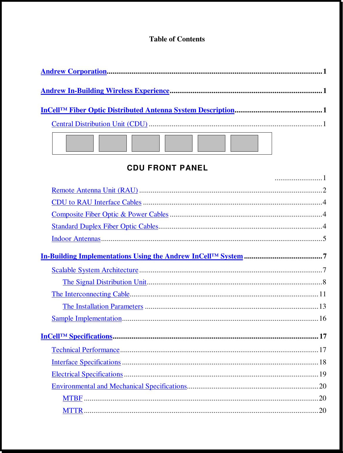 Table of ContentsAndrew Corporation.................................................................................................................1Andrew In-Building Wireless Experience................................................................................1InCell™ Fiber Optic Distributed Antenna System Description..............................................1Central Distribution Unit (CDU) ...........................................................................................1CDU FRONT PANEL.........................1Remote Antenna Unit (RAU) ................................................................................................2CDU to RAU Interface Cables ..............................................................................................4Composite Fiber Optic &amp; Power Cables ................................................................................4Standard Duplex Fiber Optic Cables......................................................................................4Indoor Antennas....................................................................................................................5In-Building Implementations Using the Andrew InCell™ System.........................................7Scalable System Architecture................................................................................................7The Signal Distribution Unit............................................................................................8The Interconnecting Cable...................................................................................................11The Installation Parameters ...........................................................................................13Sample Implementation.......................................................................................................16InCell™ Specifications............................................................................................................17Technical Performance........................................................................................................17Interface Specifications .......................................................................................................18Electrical Specifications......................................................................................................19Environmental and Mechanical Specifications.....................................................................20MTBF ...........................................................................................................................20MTTR...........................................................................................................................20
