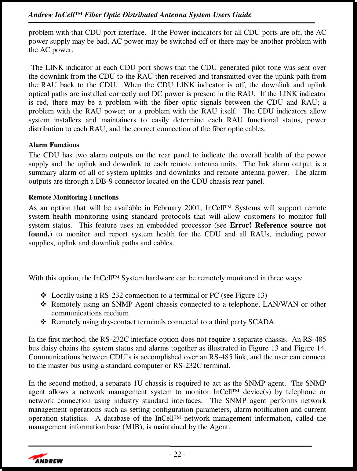 Andrew InCell™ Fiber Optic Distributed Antenna System Users Guide- 22 -problem with that CDU port interface.  If the Power indicators for all CDU ports are off, the ACpower supply may be bad, AC power may be switched off or there may be another problem withthe AC power. The LINK indicator at each CDU port shows that the CDU generated pilot tone was sent overthe downlink from the CDU to the RAU then received and transmitted over the uplink path fromthe RAU back to the CDU.  When the CDU LINK indicator is off, the downlink and uplinkoptical paths are installed correctly and DC power is present in the RAU.  If the LINK indicatoris red, there may be a problem with the fiber optic signals between the CDU and RAU; aproblem with the RAU power; or a problem with the RAU itself.  The CDU indicators allowsystem installers and maintainers to easily determine each RAU functional status, powerdistribution to each RAU, and the correct connection of the fiber optic cables.Alarm FunctionsThe CDU has two alarm outputs on the rear panel to indicate the overall health of the powersupply and the uplink and downlink to each remote antenna units.  The link alarm output is asummary alarm of all of system uplinks and downlinks and remote antenna power.  The alarmoutputs are through a DB-9 connector located on the CDU chassis rear panel.Remote Monitoring FunctionsAs an option that will be available in February 2001, InCell™ Systems will support remotesystem health monitoring using standard protocols that will allow customers to monitor fullsystem status.  This feature uses an embedded processor (see Error! Reference source notfound.) to monitor and report system health for the CDU and all RAUs, including powersupplies, uplink and downlink paths and cables.With this option, the InCell™ System hardware can be remotely monitored in three ways:v Locally using a RS-232 connection to a terminal or PC (see Figure 13)v Remotely using an SNMP Agent chassis connected to a telephone, LAN/WAN or othercommunications mediumv Remotely using dry-contact terminals connected to a third party SCADAIn the first method, the RS-232C interface option does not require a separate chassis.  An RS-485bus daisy chains the system status and alarms together as illustrated in Figure 13 and Figure 14.Communications between CDU’s is accomplished over an RS-485 link, and the user can connectto the master bus using a standard computer or RS-232C terminal.In the second method, a separate 1U chassis is required to act as the SNMP agent.  The SNMPagent allows a network management system to monitor InCell™ device(s) by telephone ornetwork connection using industry standard interfaces.  The SNMP agent performs networkmanagement operations such as setting configuration parameters, alarm notification and currentoperation statistics.  A database of the InCell™ network management information, called themanagement information base (MIB), is maintained by the Agent.