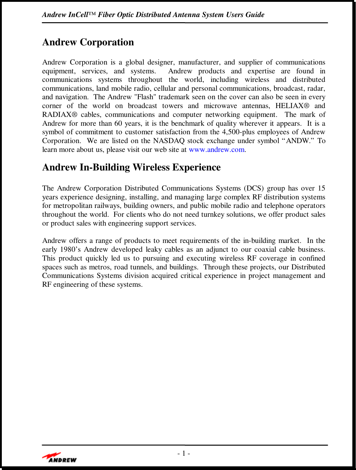 Andrew InCell™ Fiber Optic Distributed Antenna System Users Guide- 1 -Andrew CorporationAndrew Corporation is a global designer, manufacturer, and supplier of communicationsequipment, services, and systems.  Andrew products and expertise are found incommunications systems throughout the world, including wireless and distributedcommunications, land mobile radio, cellular and personal communications, broadcast, radar,and navigation.  The Andrew &quot;Flash&quot; trademark seen on the cover can also be seen in everycorner of the world on broadcast towers and microwave antennas, HELIAX® andRADIAX® cables, communications and computer networking equipment.  The mark ofAndrew for more than 60 years, it is the benchmark of quality wherever it appears.  It is asymbol of commitment to customer satisfaction from the 4,500-plus employees of AndrewCorporation.  We are listed on the NASDAQ stock exchange under symbol “ANDW.” Tolearn more about us, please visit our web site at www.andrew.com.Andrew In-Building Wireless ExperienceThe Andrew Corporation Distributed Communications Systems (DCS) group has over 15years experience designing, installing, and managing large complex RF distribution systemsfor metropolitan railways, building owners, and public mobile radio and telephone operatorsthroughout the world.  For clients who do not need turnkey solutions, we offer product salesor product sales with engineering support services.Andrew offers a range of products to meet requirements of the in-building market.  In theearly 1980’s Andrew developed leaky cables as an adjunct to our coaxial cable business.This product quickly led us to pursuing and executing wireless RF coverage in confinedspaces such as metros, road tunnels, and buildings.  Through these projects, our DistributedCommunications Systems division acquired critical experience in project management andRF engineering of these systems.