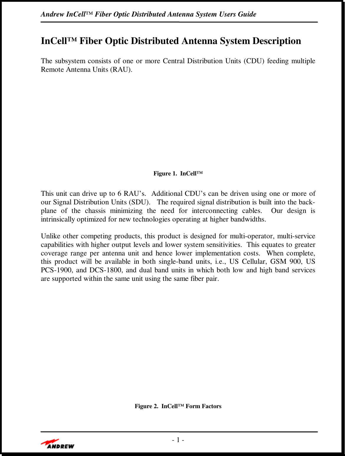 Andrew InCell™ Fiber Optic Distributed Antenna System Users Guide- 1 -InCell™ Fiber Optic Distributed Antenna System DescriptionThe subsystem consists of one or more Central Distribution Units (CDU) feeding multipleRemote Antenna Units (RAU).Figure 1.  InCell™This unit can drive up to 6 RAU’s.  Additional CDU’s can be driven using one or more ofour Signal Distribution Units (SDU).   The required signal distribution is built into the back-plane of the chassis minimizing the need for interconnecting cables.  Our design isintrinsically optimized for new technologies operating at higher bandwidths.Unlike other competing products, this product is designed for multi-operator, multi-servicecapabilities with higher output levels and lower system sensitivities.  This equates to greatercoverage range per antenna unit and hence lower implementation costs.  When complete,this product will be available in both single-band units, i.e., US Cellular, GSM 900, USPCS-1900, and DCS-1800, and dual band units in which both low and high band servicesare supported within the same unit using the same fiber pair.Figure 2.  InCell™ Form Factors