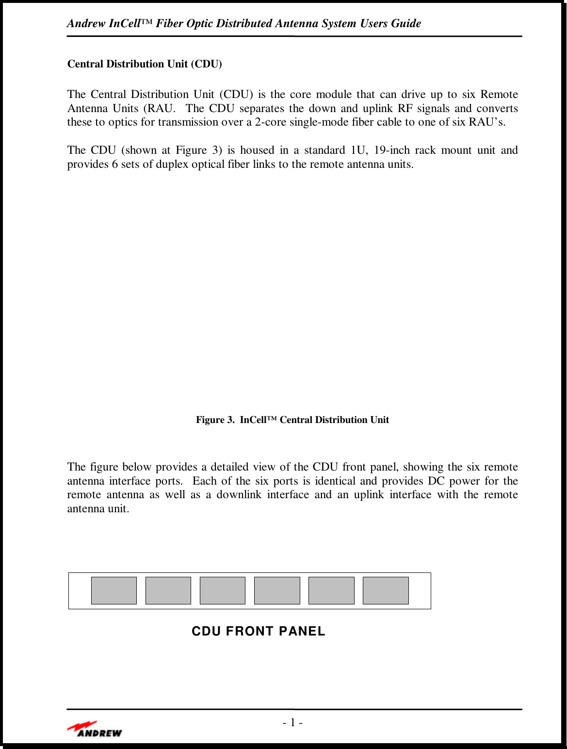 Andrew InCell™ Fiber Optic Distributed Antenna System Users Guide- 1 -Central Distribution Unit (CDU)The Central Distribution Unit (CDU) is the core module that can drive up to six RemoteAntenna Units (RAU.  The CDU separates the down and uplink RF signals and convertsthese to optics for transmission over a 2-core single-mode fiber cable to one of six RAU’s.The CDU (shown at Figure  3) is housed in a standard 1U, 19-inch rack mount unit andprovides 6 sets of duplex optical fiber links to the remote antenna units.Figure 3.  InCell™ Central Distribution UnitThe figure below provides a detailed view of the CDU front panel, showing the six remoteantenna interface ports.  Each of the six ports is identical and provides DC power for theremote antenna as well as a downlink interface and an uplink interface with the remoteantenna unit.CDU FRONT PANEL