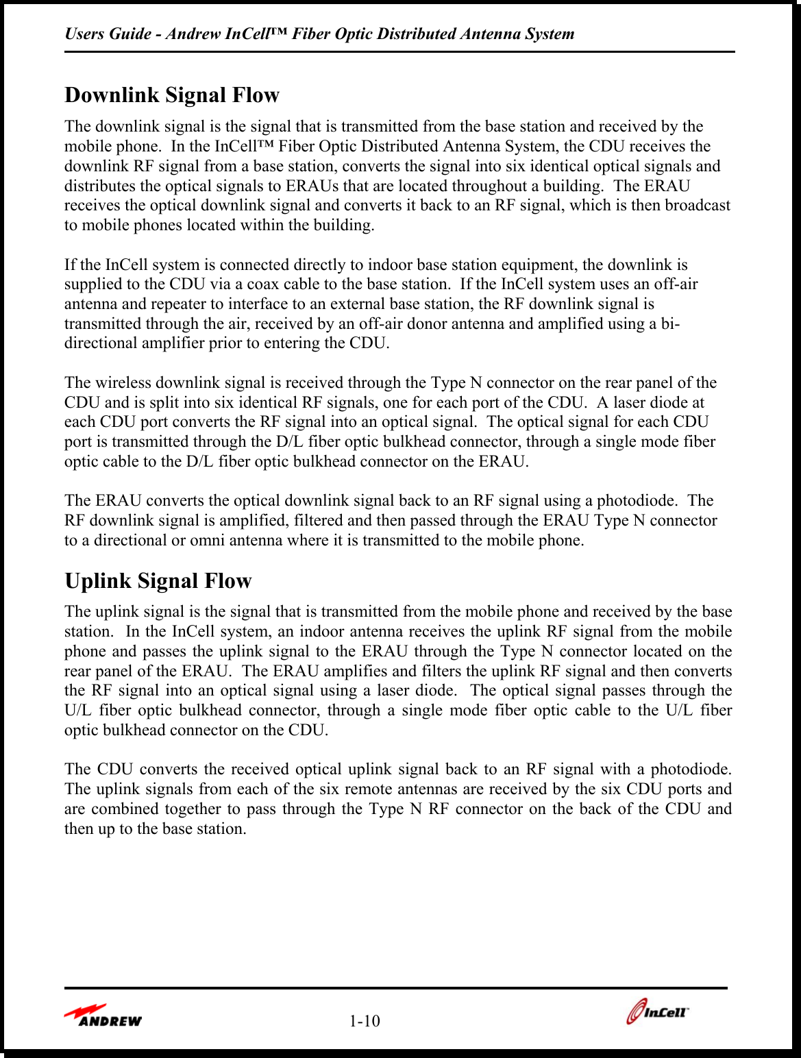 Users Guide - Andrew InCell™ Fiber Optic Distributed Antenna System    1-10    Downlink Signal Flow The downlink signal is the signal that is transmitted from the base station and received by the mobile phone.  In the InCell™ Fiber Optic Distributed Antenna System, the CDU receives the downlink RF signal from a base station, converts the signal into six identical optical signals and distributes the optical signals to ERAUs that are located throughout a building.  The ERAU receives the optical downlink signal and converts it back to an RF signal, which is then broadcast to mobile phones located within the building.  If the InCell system is connected directly to indoor base station equipment, the downlink is supplied to the CDU via a coax cable to the base station.  If the InCell system uses an off-air antenna and repeater to interface to an external base station, the RF downlink signal is transmitted through the air, received by an off-air donor antenna and amplified using a bi-directional amplifier prior to entering the CDU.  The wireless downlink signal is received through the Type N connector on the rear panel of the CDU and is split into six identical RF signals, one for each port of the CDU.  A laser diode at each CDU port converts the RF signal into an optical signal.  The optical signal for each CDU port is transmitted through the D/L fiber optic bulkhead connector, through a single mode fiber optic cable to the D/L fiber optic bulkhead connector on the ERAU.  The ERAU converts the optical downlink signal back to an RF signal using a photodiode.  The RF downlink signal is amplified, filtered and then passed through the ERAU Type N connector to a directional or omni antenna where it is transmitted to the mobile phone. Uplink Signal Flow The uplink signal is the signal that is transmitted from the mobile phone and received by the base station.  In the InCell system, an indoor antenna receives the uplink RF signal from the mobile phone and passes the uplink signal to the ERAU through the Type N connector located on the rear panel of the ERAU.  The ERAU amplifies and filters the uplink RF signal and then converts the RF signal into an optical signal using a laser diode.  The optical signal passes through the U/L fiber optic bulkhead connector, through a single mode fiber optic cable to the U/L fiber optic bulkhead connector on the CDU.  The CDU converts the received optical uplink signal back to an RF signal with a photodiode.  The uplink signals from each of the six remote antennas are received by the six CDU ports and are combined together to pass through the Type N RF connector on the back of the CDU and then up to the base station.   