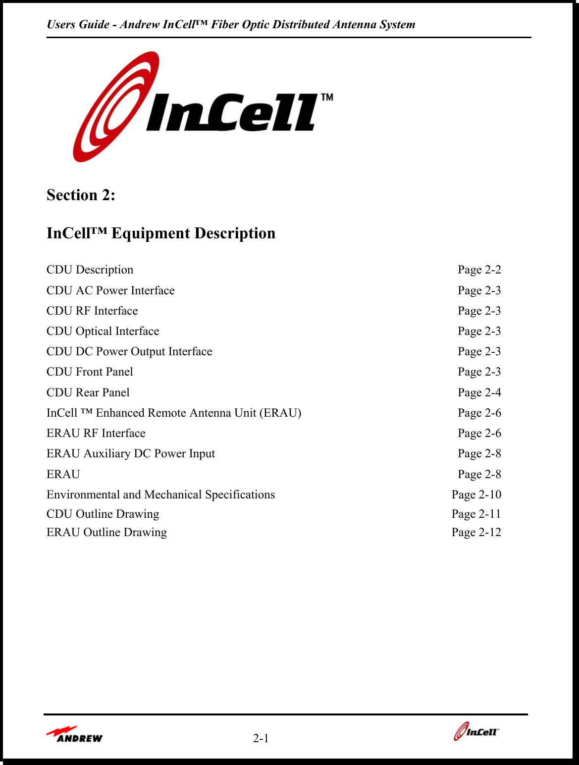 Users Guide - Andrew InCell™ Fiber Optic Distributed Antenna System    2-1     Section 2:   InCell™ Equipment Description  CDU Description    Page 2-2 CDU AC Power Interface    Page 2-3 CDU RF Interface    Page 2-3 CDU Optical Interface    Page 2-3 CDU DC Power Output Interface    Page 2-3 CDU Front Panel    Page 2-3 CDU Rear Panel    Page 2-4 InCell ™ Enhanced Remote Antenna Unit (ERAU)    Page 2-6 ERAU RF Interface    Page 2-6 ERAU Auxiliary DC Power Input    Page 2-8 ERAU     Page 2-8 Environmental and Mechanical Specifications  Page 2-10 CDU Outline Drawing    Page 2-11 ERAU Outline Drawing    Page 2-12      