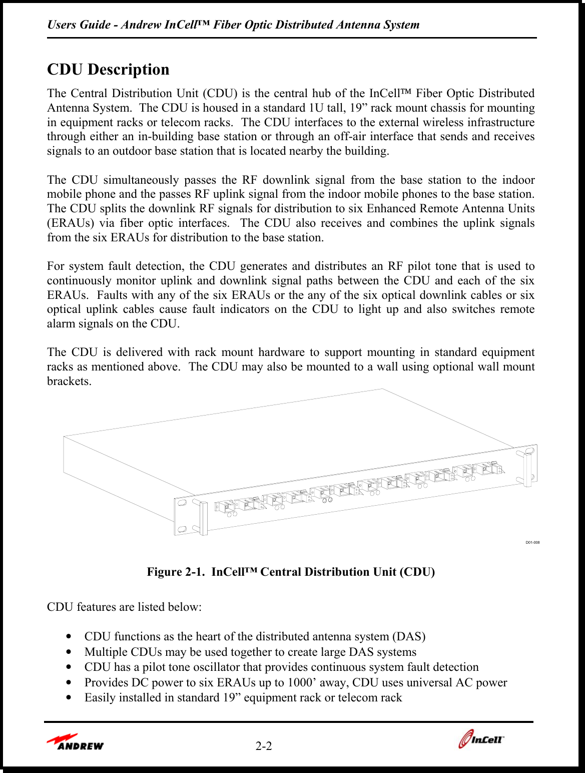 Users Guide - Andrew InCell™ Fiber Optic Distributed Antenna System    2-2    CDU Description The Central Distribution Unit (CDU) is the central hub of the InCell Fiber Optic Distributed Antenna System.  The CDU is housed in a standard 1U tall, 19” rack mount chassis for mounting in equipment racks or telecom racks.  The CDU interfaces to the external wireless infrastructure through either an in-building base station or through an off-air interface that sends and receives signals to an outdoor base station that is located nearby the building.  The CDU simultaneously passes the RF downlink signal from the base station to the indoor mobile phone and the passes RF uplink signal from the indoor mobile phones to the base station.  The CDU splits the downlink RF signals for distribution to six Enhanced Remote Antenna Units (ERAUs) via fiber optic interfaces.  The CDU also receives and combines the uplink signals from the six ERAUs for distribution to the base station.  For system fault detection, the CDU generates and distributes an RF pilot tone that is used to continuously monitor uplink and downlink signal paths between the CDU and each of the six ERAUs.  Faults with any of the six ERAUs or the any of the six optical downlink cables or six optical uplink cables cause fault indicators on the CDU to light up and also switches remote alarm signals on the CDU.  The CDU is delivered with rack mount hardware to support mounting in standard equipment racks as mentioned above.  The CDU may also be mounted to a wall using optional wall mount brackets. D01-008 Figure 2-1.  InCell™ Central Distribution Unit (CDU)  CDU features are listed below:  •  CDU functions as the heart of the distributed antenna system (DAS) •  Multiple CDUs may be used together to create large DAS systems •  CDU has a pilot tone oscillator that provides continuous system fault detection •  Provides DC power to six ERAUs up to 1000’ away, CDU uses universal AC power •  Easily installed in standard 19” equipment rack or telecom rack 