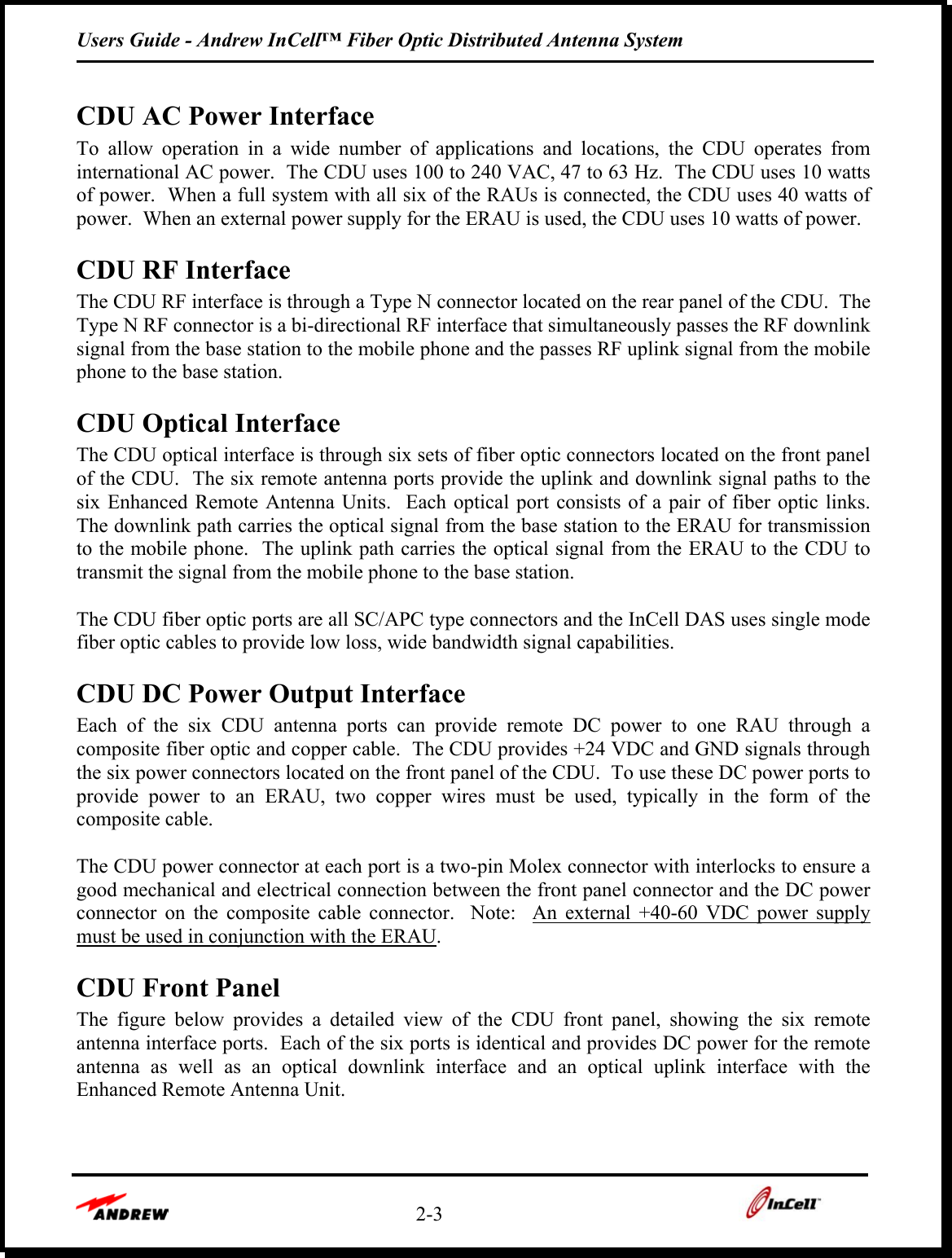 Users Guide - Andrew InCell™ Fiber Optic Distributed Antenna System    2-3     CDU AC Power Interface To allow operation in a wide number of applications and locations, the CDU operates from international AC power.  The CDU uses 100 to 240 VAC, 47 to 63 Hz.  The CDU uses 10 watts of power.  When a full system with all six of the RAUs is connected, the CDU uses 40 watts of power.  When an external power supply for the ERAU is used, the CDU uses 10 watts of power.  CDU RF Interface The CDU RF interface is through a Type N connector located on the rear panel of the CDU.  The Type N RF connector is a bi-directional RF interface that simultaneously passes the RF downlink signal from the base station to the mobile phone and the passes RF uplink signal from the mobile phone to the base station.   CDU Optical Interface The CDU optical interface is through six sets of fiber optic connectors located on the front panel of the CDU.  The six remote antenna ports provide the uplink and downlink signal paths to the six Enhanced Remote Antenna Units.  Each optical port consists of a pair of fiber optic links.  The downlink path carries the optical signal from the base station to the ERAU for transmission to the mobile phone.  The uplink path carries the optical signal from the ERAU to the CDU to transmit the signal from the mobile phone to the base station.    The CDU fiber optic ports are all SC/APC type connectors and the InCell DAS uses single mode fiber optic cables to provide low loss, wide bandwidth signal capabilities.  CDU DC Power Output Interface Each of the six CDU antenna ports can provide remote DC power to one RAU through a composite fiber optic and copper cable.  The CDU provides +24 VDC and GND signals through the six power connectors located on the front panel of the CDU.  To use these DC power ports to provide power to an ERAU, two copper wires must be used, typically in the form of the composite cable.    The CDU power connector at each port is a two-pin Molex connector with interlocks to ensure a good mechanical and electrical connection between the front panel connector and the DC power connector on the composite cable connector.  Note:  An external +40-60 VDC power supply must be used in conjunction with the ERAU.  CDU Front Panel The figure below provides a detailed view of the CDU front panel, showing the six remote antenna interface ports.  Each of the six ports is identical and provides DC power for the remote antenna as well as an optical downlink interface and an optical uplink interface with the Enhanced Remote Antenna Unit.    