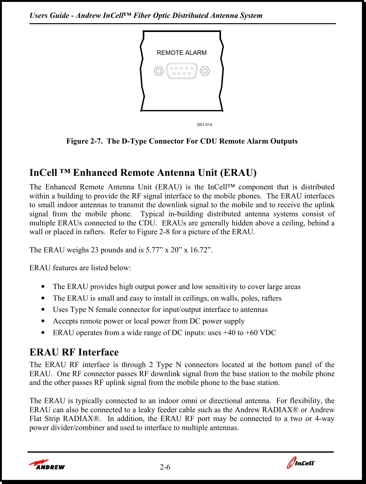 Users Guide - Andrew InCell™ Fiber Optic Distributed Antenna System    2-6    REMOTE ALARMD01-014  Figure 2-7.  The D-Type Connector For CDU Remote Alarm Outputs  InCell ™ Enhanced Remote Antenna Unit (ERAU) The Enhanced Remote Antenna Unit (ERAU) is the InCell™ component that is distributed within a building to provide the RF signal interface to the mobile phones.  The ERAU interfaces to small indoor antennas to transmit the downlink signal to the mobile and to receive the uplink signal from the mobile phone.  Typical in-building distributed antenna systems consist of multiple ERAUs connected to the CDU.  ERAUs are generally hidden above a ceiling, behind a wall or placed in rafters.  Refer to Figure 2-8 for a picture of the ERAU.  The ERAU weighs 23 pounds and is 5.77” x 20” x 16.72”.    ERAU features are listed below:  •  The ERAU provides high output power and low sensitivity to cover large areas •  The ERAU is small and easy to install in ceilings, on walls, poles, rafters •  Uses Type N female connector for input/output interface to antennas •  Accepts remote power or local power from DC power supply •  ERAU operates from a wide range of DC inputs: uses +40 to +60 VDC  ERAU RF Interface The ERAU RF interface is through 2 Type N connectors located at the bottom panel of the ERAU.  One RF connector passes RF downlink signal from the base station to the mobile phone and the other passes RF uplink signal from the mobile phone to the base station.    The ERAU is typically connected to an indoor omni or directional antenna.  For flexibility, the ERAU can also be connected to a leaky feeder cable such as the Andrew RADIAX® or Andrew Flat Strip RADIAX®.  In addition, the ERAU RF port may be connected to a two or 4-way power divider/combiner and used to interface to multiple antennas.  