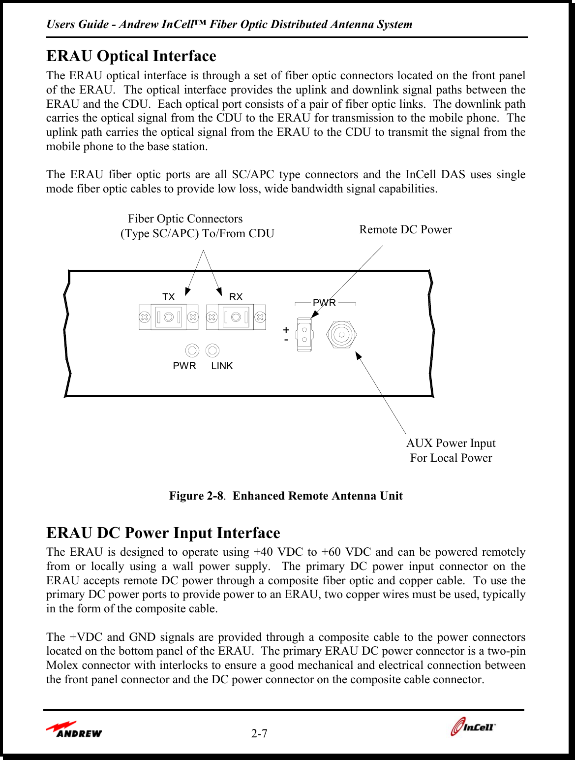 Users Guide - Andrew InCell™ Fiber Optic Distributed Antenna System    2-7    ERAU Optical Interface The ERAU optical interface is through a set of fiber optic connectors located on the front panel of the ERAU.  The optical interface provides the uplink and downlink signal paths between the ERAU and the CDU.  Each optical port consists of a pair of fiber optic links.  The downlink path carries the optical signal from the CDU to the ERAU for transmission to the mobile phone.  The uplink path carries the optical signal from the ERAU to the CDU to transmit the signal from the mobile phone to the base station.    The ERAU fiber optic ports are all SC/APC type connectors and the InCell DAS uses single mode fiber optic cables to provide low loss, wide bandwidth signal capabilities.  PWRTX RX PWRAUX Power InputFor Local PowerRemote DC PowerFiber Optic Connectors(Type SC/APC) To/From CDU+-LINK Figure 2-8.  Enhanced Remote Antenna Unit  ERAU DC Power Input Interface The ERAU is designed to operate using +40 VDC to +60 VDC and can be powered remotely from or locally using a wall power supply.  The primary DC power input connector on the ERAU accepts remote DC power through a composite fiber optic and copper cable.  To use the primary DC power ports to provide power to an ERAU, two copper wires must be used, typically in the form of the composite cable.   The +VDC and GND signals are provided through a composite cable to the power connectors located on the bottom panel of the ERAU.  The primary ERAU DC power connector is a two-pin Molex connector with interlocks to ensure a good mechanical and electrical connection between the front panel connector and the DC power connector on the composite cable connector.  