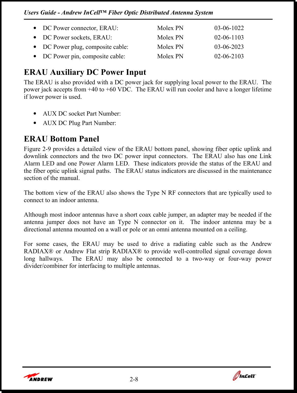 Users Guide - Andrew InCell™ Fiber Optic Distributed Antenna System    2-8    •  DC Power connector, ERAU:  Molex PN  03-06-1022 •  DC Power sockets, ERAU:  Molex PN  02-06-1103 •  DC Power plug, composite cable:  Molex PN  03-06-2023 •  DC Power pin, composite cable:  Molex PN   02-06-2103  ERAU Auxiliary DC Power Input The ERAU is also provided with a DC power jack for supplying local power to the ERAU.  The power jack accepts from +40 to +60 VDC.  The ERAU will run cooler and have a longer lifetime if lower power is used.    •  AUX DC socket Part Number: •  AUX DC Plug Part Number:  ERAU Bottom Panel Figure 2-9 provides a detailed view of the ERAU bottom panel, showing fiber optic uplink and downlink connectors and the two DC power input connectors.  The ERAU also has one Link Alarm LED and one Power Alarm LED.  These indicators provide the status of the ERAU and the fiber optic uplink signal paths.  The ERAU status indicators are discussed in the maintenance section of the manual.  The bottom view of the ERAU also shows the Type N RF connectors that are typically used to connect to an indoor antenna.  Although most indoor antennas have a short coax cable jumper, an adapter may be needed if the antenna jumper does not have an Type N connector on it.  The indoor antenna may be a directional antenna mounted on a wall or pole or an omni antenna mounted on a ceiling.  For some cases, the ERAU may be used to drive a radiating cable such as the Andrew RADIAX® or Andrew Flat strip RADIAX® to provide well-controlled signal coverage down long hallways.  The ERAU may also be connected to a two-way or four-way power divider/combiner for interfacing to multiple antennas.    