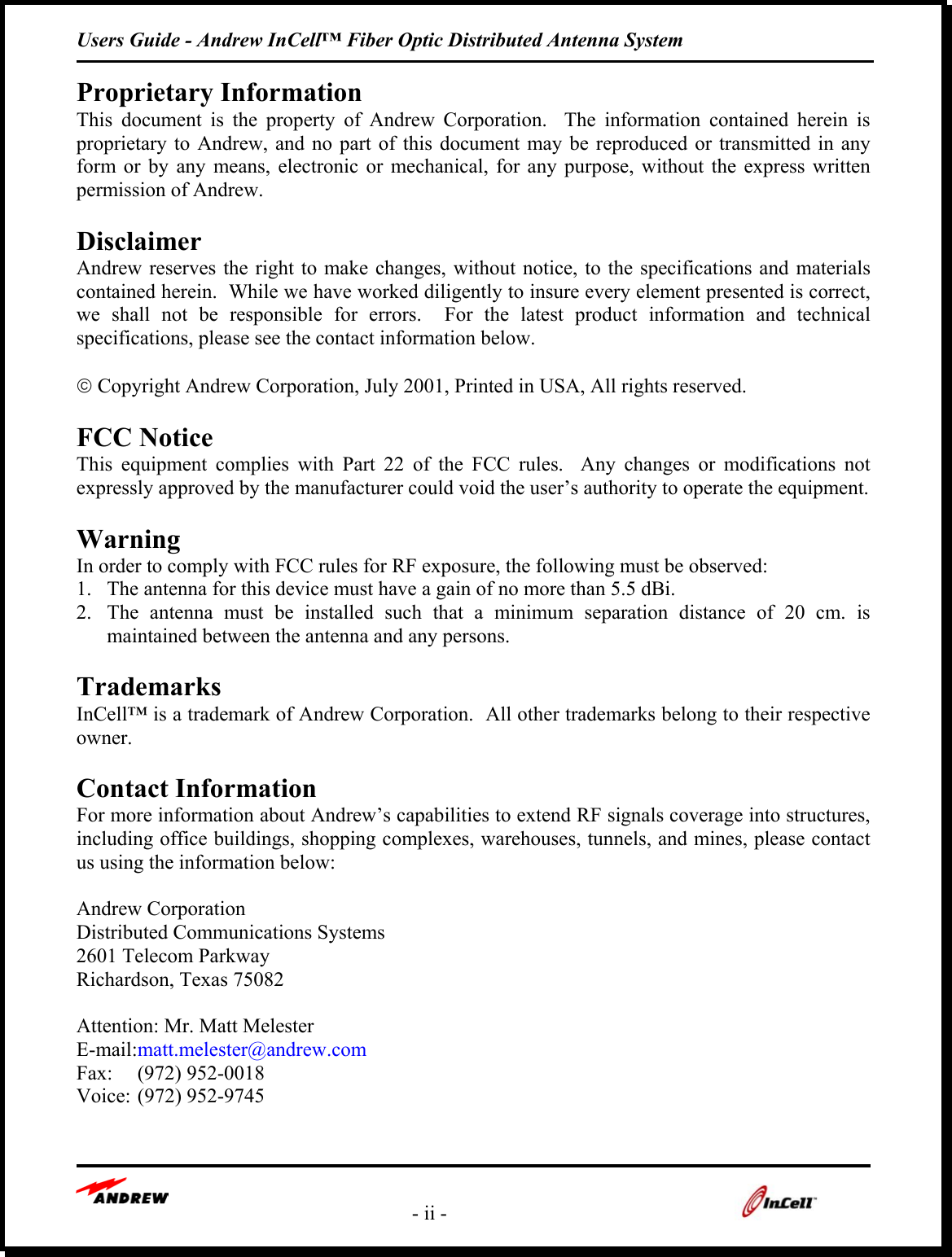 Users Guide - Andrew InCell™ Fiber Optic Distributed Antenna System   - ii -   Proprietary Information This document is the property of Andrew Corporation.  The information contained herein is proprietary to Andrew, and no part of this document may be reproduced or transmitted in any form or by any means, electronic or mechanical, for any purpose, without the express written permission of Andrew.  Disclaimer Andrew reserves the right to make changes, without notice, to the specifications and materials contained herein.  While we have worked diligently to insure every element presented is correct, we shall not be responsible for errors.  For the latest product information and technical specifications, please see the contact information below.   Copyright Andrew Corporation, July 2001, Printed in USA, All rights reserved.  FCC Notice This equipment complies with Part 22 of the FCC rules.  Any changes or modifications not expressly approved by the manufacturer could void the user’s authority to operate the equipment.  Warning In order to comply with FCC rules for RF exposure, the following must be observed: 1.  The antenna for this device must have a gain of no more than 5.5 dBi. 2.  The antenna must be installed such that a minimum separation distance of 20 cm. is maintained between the antenna and any persons.  Trademarks InCell™ is a trademark of Andrew Corporation.  All other trademarks belong to their respective owner.  Contact Information For more information about Andrew’s capabilities to extend RF signals coverage into structures, including office buildings, shopping complexes, warehouses, tunnels, and mines, please contact us using the information below:    Andrew Corporation Distributed Communications Systems 2601 Telecom Parkway Richardson, Texas 75082  Attention: Mr. Matt Melester E-mail:matt.melester@andrew.com Fax: (972) 952-0018 Voice: (972) 952-9745  