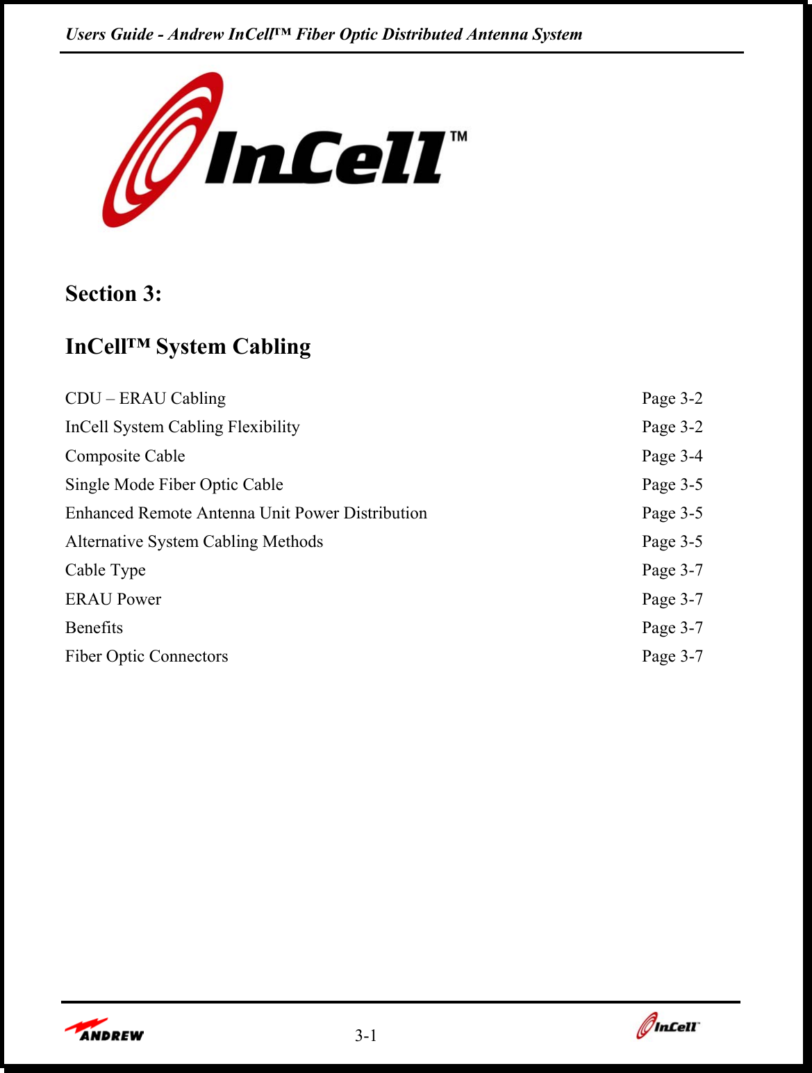 Users Guide - Andrew InCell™ Fiber Optic Distributed Antenna System    3-1      Section 3:   InCell™ System Cabling  CDU – ERAU Cabling    Page 3-2 InCell System Cabling Flexibility    Page 3-2 Composite Cable    Page 3-4 Single Mode Fiber Optic Cable    Page 3-5 Enhanced Remote Antenna Unit Power Distribution    Page 3-5 Alternative System Cabling Methods    Page 3-5 Cable Type    Page 3-7 ERAU Power    Page 3-7 Benefits  Page 3-7 Fiber Optic Connectors    Page 3-7         