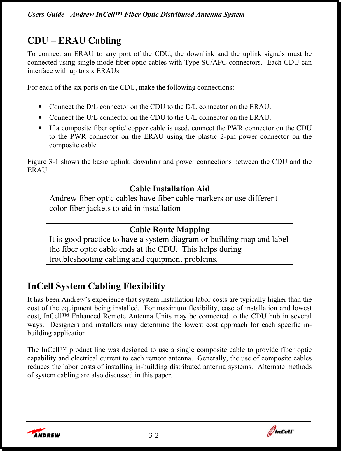 Users Guide - Andrew InCell™ Fiber Optic Distributed Antenna System    3-2    CDU – ERAU Cabling To connect an ERAU to any port of the CDU, the downlink and the uplink signals must be connected using single mode fiber optic cables with Type SC/APC connectors.  Each CDU can interface with up to six ERAUs.  For each of the six ports on the CDU, make the following connections:  •  Connect the D/L connector on the CDU to the D/L connector on the ERAU. •  Connect the U/L connector on the CDU to the U/L connector on the ERAU. •  If a composite fiber optic/ copper cable is used, connect the PWR connector on the CDU to the PWR connector on the ERAU using the plastic 2-pin power connector on the composite cable    Figure 3-1 shows the basic uplink, downlink and power connections between the CDU and the ERAU.  Cable Installation Aid Andrew fiber optic cables have fiber cable markers or use different color fiber jackets to aid in installation  Cable Route Mapping It is good practice to have a system diagram or building map and label the fiber optic cable ends at the CDU.  This helps during troubleshooting cabling and equipment problems.  InCell System Cabling Flexibility It has been Andrew’s experience that system installation labor costs are typically higher than the cost of the equipment being installed.  For maximum flexibility, ease of installation and lowest cost, InCell™ Enhanced Remote Antenna Units may be connected to the CDU hub in several ways.  Designers and installers may determine the lowest cost approach for each specific in-building application.    The InCell™ product line was designed to use a single composite cable to provide fiber optic capability and electrical current to each remote antenna.  Generally, the use of composite cables reduces the labor costs of installing in-building distributed antenna systems.  Alternate methods of system cabling are also discussed in this paper.  