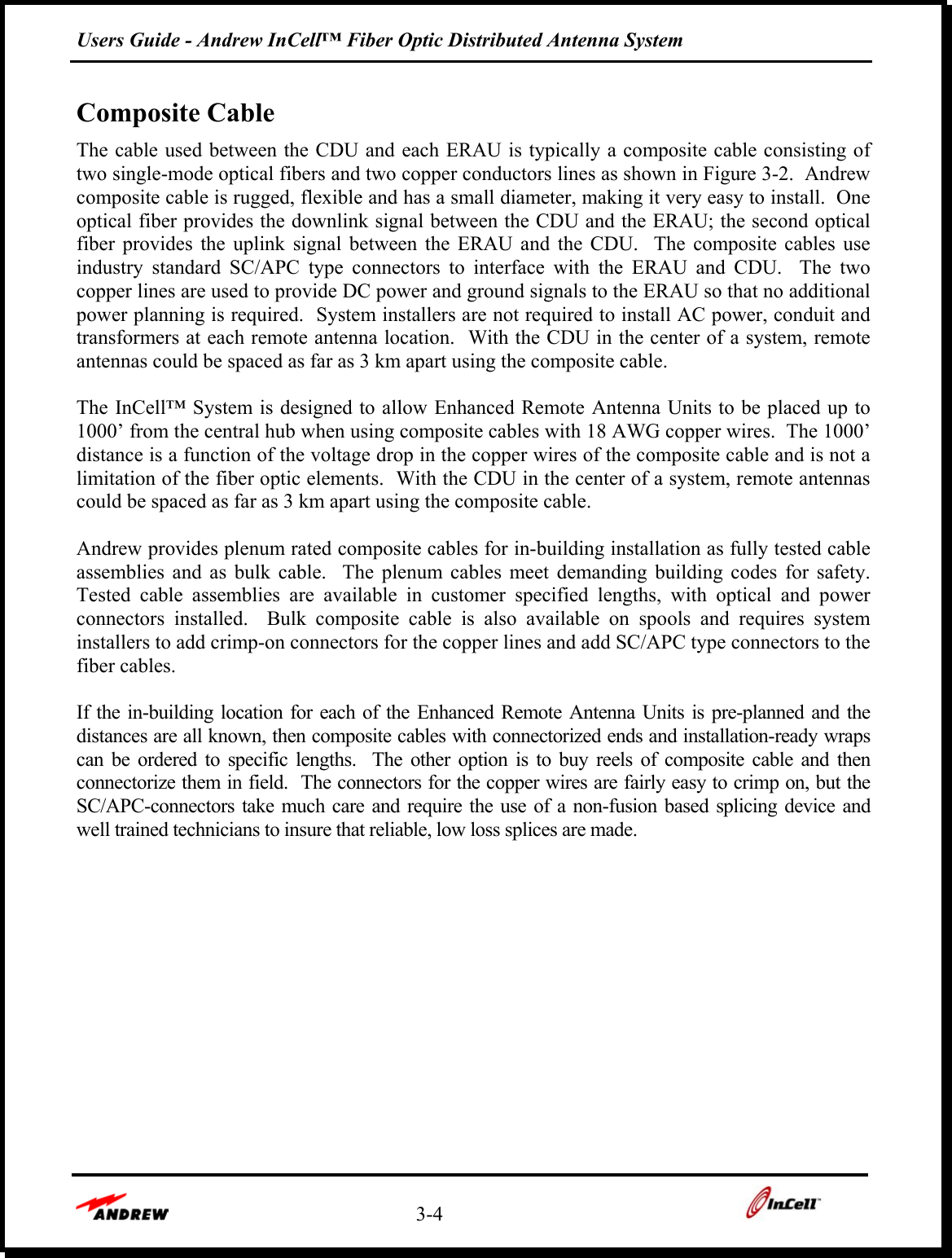 Users Guide - Andrew InCell™ Fiber Optic Distributed Antenna System    3-4    Composite Cable The cable used between the CDU and each ERAU is typically a composite cable consisting of two single-mode optical fibers and two copper conductors lines as shown in Figure 3-2.  Andrew composite cable is rugged, flexible and has a small diameter, making it very easy to install.  One optical fiber provides the downlink signal between the CDU and the ERAU; the second optical fiber provides the uplink signal between the ERAU and the CDU.  The composite cables use industry standard SC/APC type connectors to interface with the ERAU and CDU.  The two copper lines are used to provide DC power and ground signals to the ERAU so that no additional power planning is required.  System installers are not required to install AC power, conduit and transformers at each remote antenna location.  With the CDU in the center of a system, remote antennas could be spaced as far as 3 km apart using the composite cable.  The InCell™ System is designed to allow Enhanced Remote Antenna Units to be placed up to 1000’ from the central hub when using composite cables with 18 AWG copper wires.  The 1000’ distance is a function of the voltage drop in the copper wires of the composite cable and is not a limitation of the fiber optic elements.  With the CDU in the center of a system, remote antennas could be spaced as far as 3 km apart using the composite cable.  Andrew provides plenum rated composite cables for in-building installation as fully tested cable assemblies and as bulk cable.  The plenum cables meet demanding building codes for safety.  Tested cable assemblies are available in customer specified lengths, with optical and power connectors installed.  Bulk composite cable is also available on spools and requires system installers to add crimp-on connectors for the copper lines and add SC/APC type connectors to the fiber cables.   If the in-building location for each of the Enhanced Remote Antenna Units is pre-planned and the distances are all known, then composite cables with connectorized ends and installation-ready wraps can be ordered to specific lengths.  The other option is to buy reels of composite cable and then connectorize them in field.  The connectors for the copper wires are fairly easy to crimp on, but the SC/APC-connectors take much care and require the use of a non-fusion based splicing device and well trained technicians to insure that reliable, low loss splices are made.  