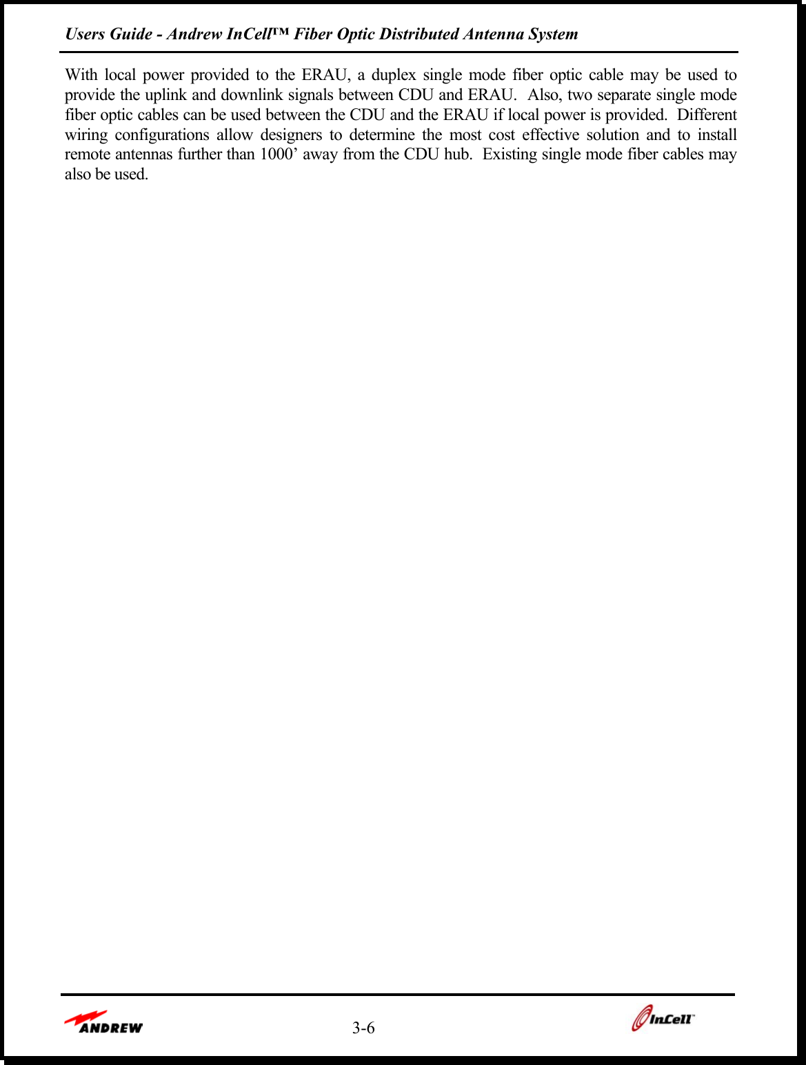 Users Guide - Andrew InCell™ Fiber Optic Distributed Antenna System    3-6    With local power provided to the ERAU, a duplex single mode fiber optic cable may be used to provide the uplink and downlink signals between CDU and ERAU.  Also, two separate single mode fiber optic cables can be used between the CDU and the ERAU if local power is provided.  Different wiring configurations allow designers to determine the most cost effective solution and to install remote antennas further than 1000’ away from the CDU hub.  Existing single mode fiber cables may also be used.  