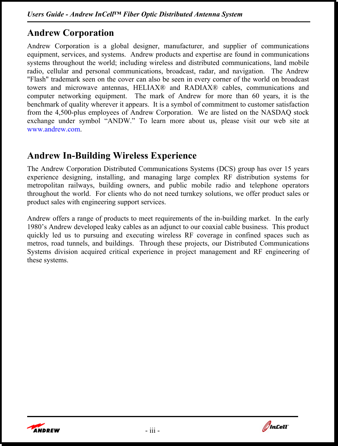 Users Guide - Andrew InCell™ Fiber Optic Distributed Antenna System    - iii -    Andrew Corporation Andrew Corporation is a global designer, manufacturer, and supplier of communications equipment, services, and systems.  Andrew products and expertise are found in communications systems throughout the world; including wireless and distributed communications, land mobile radio, cellular and personal communications, broadcast, radar, and navigation.  The Andrew &quot;Flash&quot; trademark seen on the cover can also be seen in every corner of the world on broadcast towers and microwave antennas, HELIAX® and RADIAX® cables, communications and computer networking equipment.  The mark of Andrew for more than 60 years, it is the benchmark of quality wherever it appears.  It is a symbol of commitment to customer satisfaction from the 4,500-plus employees of Andrew Corporation.  We are listed on the NASDAQ stock exchange under symbol “ANDW.” To learn more about us, please visit our web site at www.andrew.com.     Andrew In-Building Wireless Experience The Andrew Corporation Distributed Communications Systems (DCS) group has over 15 years experience designing, installing, and managing large complex RF distribution systems for metropolitan railways, building owners, and public mobile radio and telephone operators throughout the world.  For clients who do not need turnkey solutions, we offer product sales or product sales with engineering support services.    Andrew offers a range of products to meet requirements of the in-building market.  In the early 1980’s Andrew developed leaky cables as an adjunct to our coaxial cable business.  This product quickly led us to pursuing and executing wireless RF coverage in confined spaces such as metros, road tunnels, and buildings.  Through these projects, our Distributed Communications Systems division acquired critical experience in project management and RF engineering of these systems.        