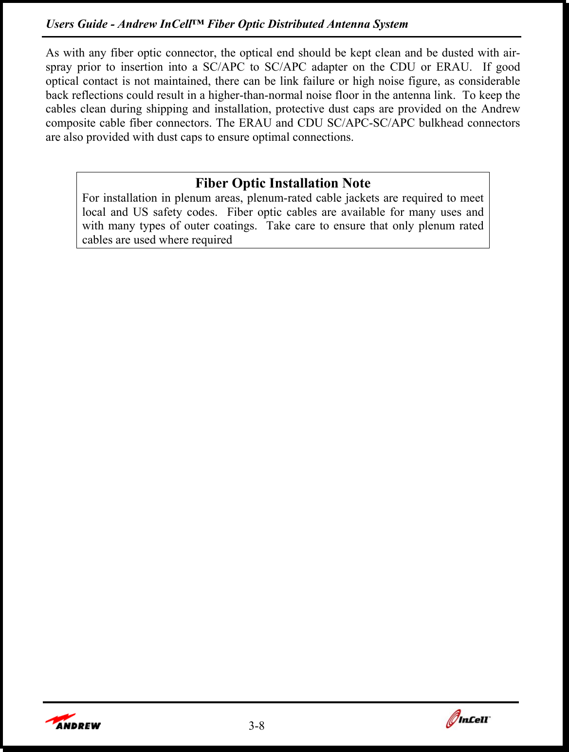 Users Guide - Andrew InCell™ Fiber Optic Distributed Antenna System    3-8    As with any fiber optic connector, the optical end should be kept clean and be dusted with air-spray prior to insertion into a SC/APC to SC/APC adapter on the CDU or ERAU.  If good optical contact is not maintained, there can be link failure or high noise figure, as considerable back reflections could result in a higher-than-normal noise floor in the antenna link.  To keep the cables clean during shipping and installation, protective dust caps are provided on the Andrew composite cable fiber connectors. The ERAU and CDU SC/APC-SC/APC bulkhead connectors are also provided with dust caps to ensure optimal connections.    Fiber Optic Installation Note For installation in plenum areas, plenum-rated cable jackets are required to meet local and US safety codes.  Fiber optic cables are available for many uses and with many types of outer coatings.  Take care to ensure that only plenum rated cables are used where required           