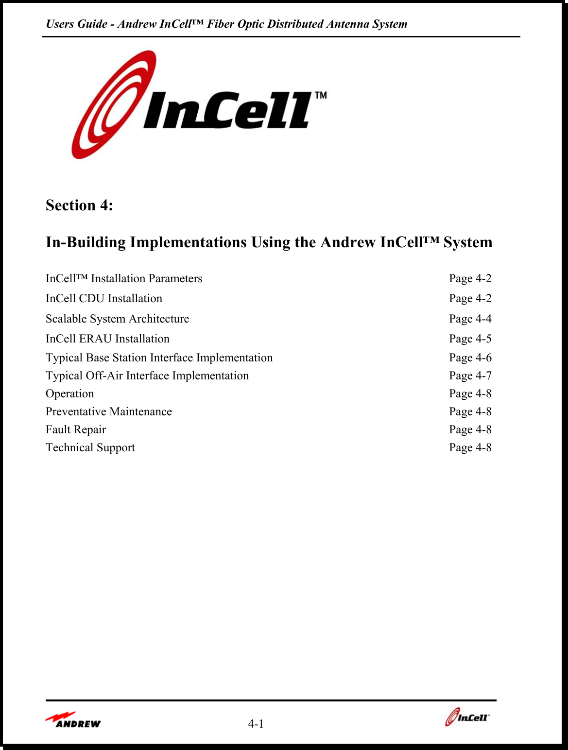 Users Guide - Andrew InCell™ Fiber Optic Distributed Antenna System    4-1      Section 4:   In-Building Implementations Using the Andrew InCell™ System  InCell™ Installation Parameters    Page 4-2 InCell CDU Installation    Page 4-2 Scalable System Architecture    Page 4-4 InCell ERAU Installation    Page 4-5 Typical Base Station Interface Implementation    Page 4-6 Typical Off-Air Interface Implementation    Page 4-7 Operation  Page 4-8 Preventative Maintenance    Page 4-8 Fault Repair    Page 4-8 Technical Support    Page 4-8        