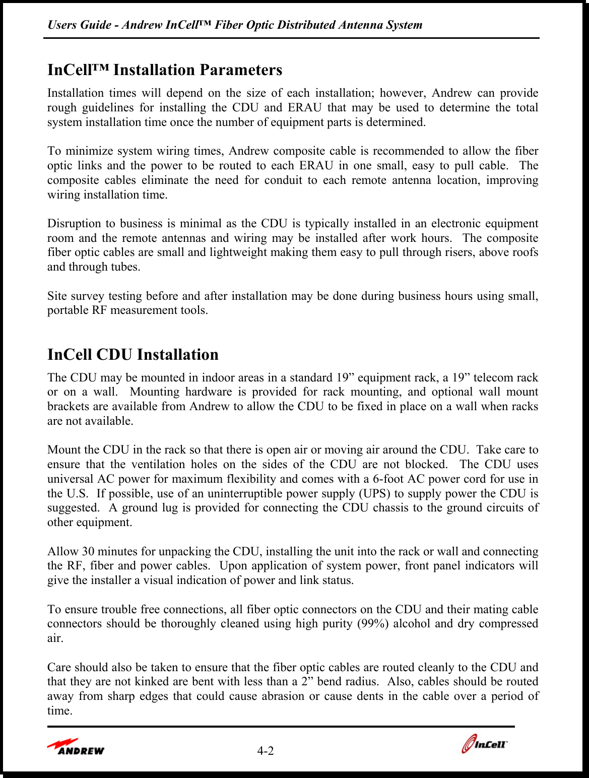 Users Guide - Andrew InCell™ Fiber Optic Distributed Antenna System    4-2    InCell™ Installation Parameters Installation times will depend on the size of each installation; however, Andrew can provide rough guidelines for installing the CDU and ERAU that may be used to determine the total system installation time once the number of equipment parts is determined.     To minimize system wiring times, Andrew composite cable is recommended to allow the fiber optic links and the power to be routed to each ERAU in one small, easy to pull cable.  The composite cables eliminate the need for conduit to each remote antenna location, improving wiring installation time.  Disruption to business is minimal as the CDU is typically installed in an electronic equipment room and the remote antennas and wiring may be installed after work hours.  The composite fiber optic cables are small and lightweight making them easy to pull through risers, above roofs and through tubes.  Site survey testing before and after installation may be done during business hours using small, portable RF measurement tools.  InCell CDU Installation The CDU may be mounted in indoor areas in a standard 19” equipment rack, a 19” telecom rack or on a wall.  Mounting hardware is provided for rack mounting, and optional wall mount brackets are available from Andrew to allow the CDU to be fixed in place on a wall when racks are not available.  Mount the CDU in the rack so that there is open air or moving air around the CDU.  Take care to ensure that the ventilation holes on the sides of the CDU are not blocked.  The CDU uses universal AC power for maximum flexibility and comes with a 6-foot AC power cord for use in the U.S.  If possible, use of an uninterruptible power supply (UPS) to supply power the CDU is suggested.  A ground lug is provided for connecting the CDU chassis to the ground circuits of other equipment.  Allow 30 minutes for unpacking the CDU, installing the unit into the rack or wall and connecting the RF, fiber and power cables.  Upon application of system power, front panel indicators will give the installer a visual indication of power and link status.   To ensure trouble free connections, all fiber optic connectors on the CDU and their mating cable connectors should be thoroughly cleaned using high purity (99%) alcohol and dry compressed air.   Care should also be taken to ensure that the fiber optic cables are routed cleanly to the CDU and that they are not kinked are bent with less than a 2” bend radius.  Also, cables should be routed away from sharp edges that could cause abrasion or cause dents in the cable over a period of time. 