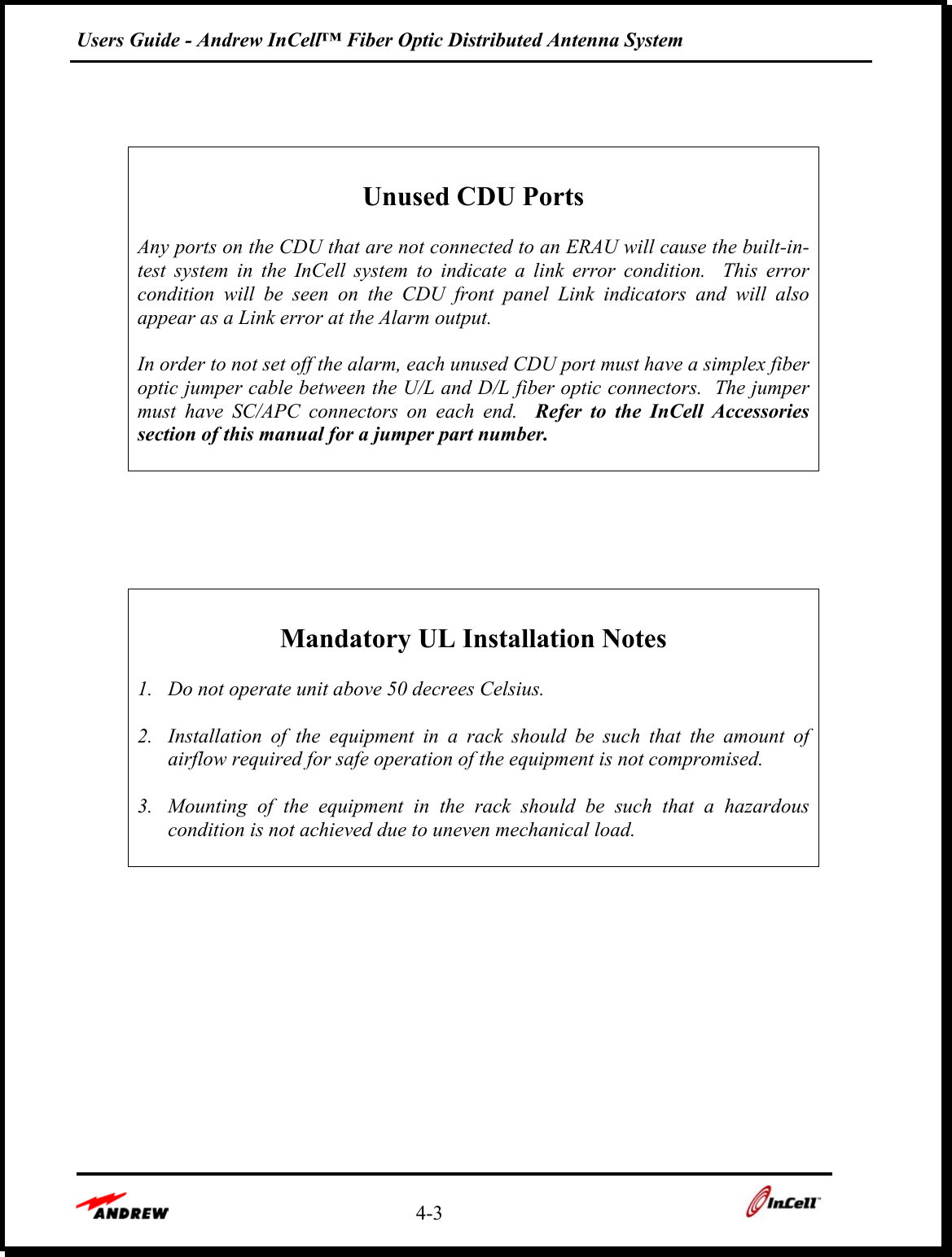 Users Guide - Andrew InCell™ Fiber Optic Distributed Antenna System    4-3        Unused CDU Ports  Any ports on the CDU that are not connected to an ERAU will cause the built-in-test system in the InCell system to indicate a link error condition.  This error condition will be seen on the CDU front panel Link indicators and will also appear as a Link error at the Alarm output.  In order to not set off the alarm, each unused CDU port must have a simplex fiber optic jumper cable between the U/L and D/L fiber optic connectors.  The jumper must have SC/APC connectors on each end.  Refer to the InCell Accessories section of this manual for a jumper part number.        Mandatory UL Installation Notes  1.  Do not operate unit above 50 decrees Celsius.  2.  Installation of the equipment in a rack should be such that the amount of airflow required for safe operation of the equipment is not compromised.  3.  Mounting of the equipment in the rack should be such that a hazardous condition is not achieved due to uneven mechanical load.  