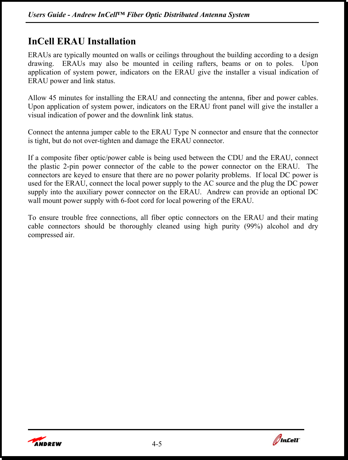 Users Guide - Andrew InCell™ Fiber Optic Distributed Antenna System    4-5    InCell ERAU Installation ERAUs are typically mounted on walls or ceilings throughout the building according to a design drawing.  ERAUs may also be mounted in ceiling rafters, beams or on to poles.  Upon application of system power, indicators on the ERAU give the installer a visual indication of ERAU power and link status.  Allow 45 minutes for installing the ERAU and connecting the antenna, fiber and power cables.  Upon application of system power, indicators on the ERAU front panel will give the installer a visual indication of power and the downlink link status.  Connect the antenna jumper cable to the ERAU Type N connector and ensure that the connector is tight, but do not over-tighten and damage the ERAU connector.    If a composite fiber optic/power cable is being used between the CDU and the ERAU, connect the plastic 2-pin power connector of the cable to the power connector on the ERAU.  The connectors are keyed to ensure that there are no power polarity problems.  If local DC power is used for the ERAU, connect the local power supply to the AC source and the plug the DC power supply into the auxiliary power connector on the ERAU.  Andrew can provide an optional DC wall mount power supply with 6-foot cord for local powering of the ERAU.    To ensure trouble free connections, all fiber optic connectors on the ERAU and their mating cable connectors should be thoroughly cleaned using high purity (99%) alcohol and dry compressed air.  
